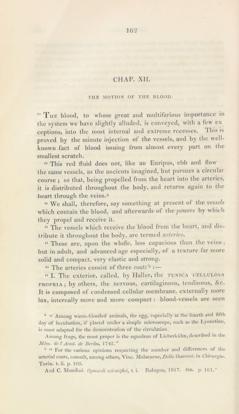 1C2 CHAP. XII. the motion of the blood. “ The blood, to whose great and multifarious importance in the system we have slightly alluded, is conveyed, with a few ex ceptions, into the most internal and extreme recesses. This is proved by the minute injection of the vessels, and by the well- known fact of blood issuing from almost every part on the smallest scratch. “ This red fluid does not, like an Euripus, ebb and flow the same vessels, as the ancients imagined, but pursues a circular course ; so that, being propelled from the heart into the arteries, it is distributed throughout the body, and returns again to the heart through the veins.a “ We shall, therefore, say something at present of the vessels which contain the blood, and afterwards of the powers by which they propel and receive it. “ The vessels which receive the blood from the heart, and dis- tribute it throughout the body, are termed arteries. “ These are, upon the whole, less capacious than the veins ; hut in adult, and advanced age especially, of a texture far more solid and compact, very elastic and strong. “ The arteries consist of three coats h :— “ I. The exterior, called, by Haller, the tunica cellulosa propria ; by others, the nervous, cartilaginous, tendinous, &c. It is composed of condensed cellular membrane, externally more lax, internally more and more compact : blood-vessels are seen a “ Among warm-blooded animals, the egg, especially at the fourth and fifth day of incubation, if placed under a simple microscope, such as the Lyonctian, is most adapted for the demonstration of the circulation. Among frogs, the most proper is the equuleus of Lieberkiihn, described in the Mem■ dc VAcad, de Berlin, 1745.” b “ For the various opinions respecting the number and differences of the arterial coats, consult, among others, Vine. Malacarne,Della Osscrval. in Chirurgia. Turin, t. ii. p. 103.
