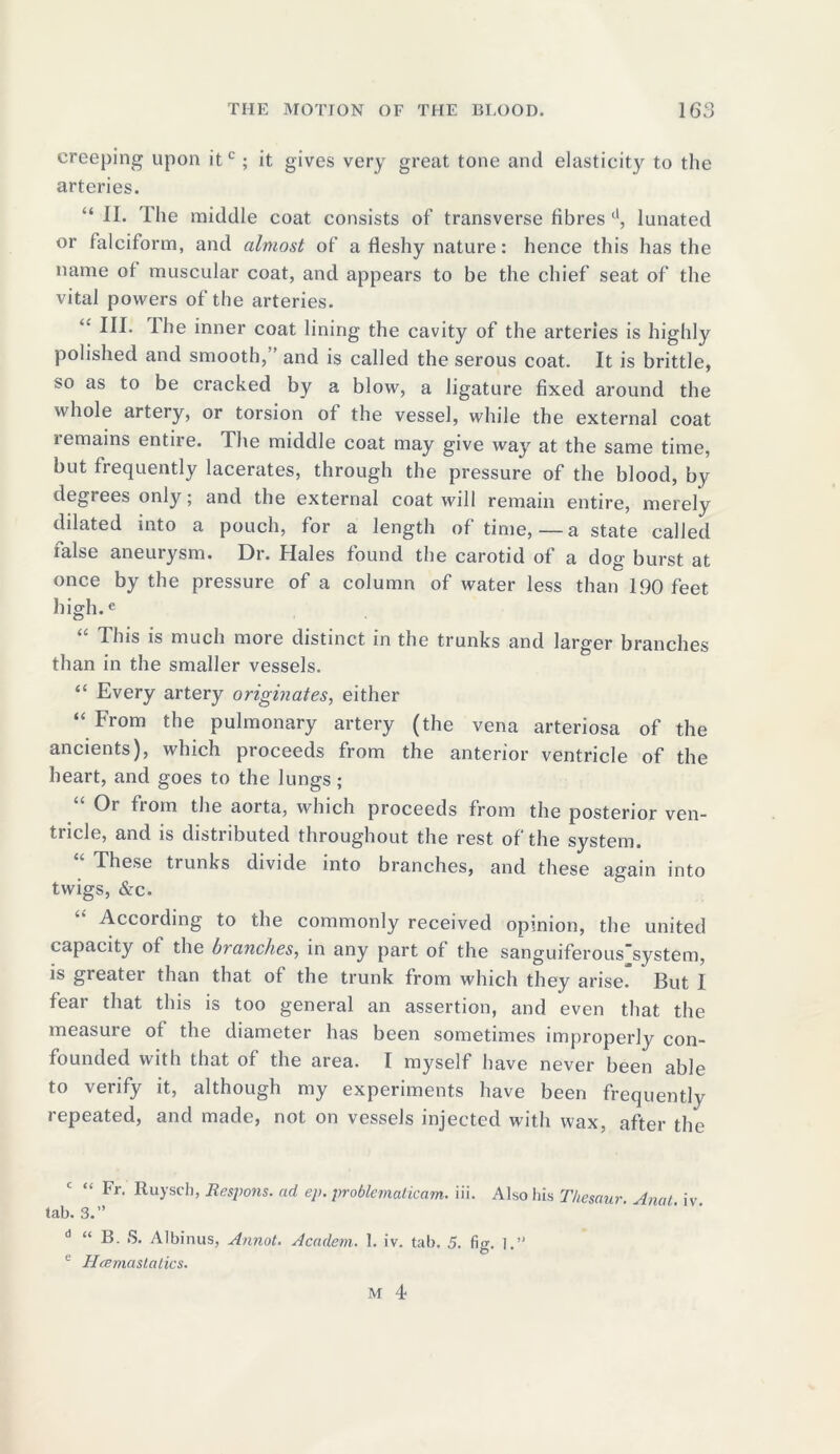 creeping upon itc; it gives very great tone and elasticity to the arteries. “ 11. The middle coat consists of transverse fibres d, lunated or falciform, and almost of a fleshy nature: hence this has the name of muscular coat, and appears to be the chief seat of the vital powers of the arteries. “ III. ihe inner coat lining the cavity of the arteries is highly polished and smooth,” and is called the serous coat. It is brittle, so as to be cracked by a blow, a ligature fixed around the 'iv hole artery, or torsion of the vessel, while the external coat remains entne. The middle coat may give way at the same time, but frequently lacerates, through the pressure of the blood, by degrees only; and the external coat will remain entire, merely dilated into a pouch, for a length of time,—a state called ialse aneurysm. Dr. Hales found the carotid of a dog burst at once by the pressure of a column of water less than 190 feet high.e “ This is much more distinct in the trunks and larger branches than in the smaller vessels. “ Every artery originates, either “ From the pulmonary artery (the vena arteriosa of the ancients), which proceeds from the anterior ventricle of the heart, and goes to the lungs; Oi fi om the aorta, which proceeds from the posterior ven- tricle, and is distributed throughout the rest of the system. These trunks divide into branches, and these again into twigs, &c. According to the commonly received opinion, the united capacity of the branches, in any part of the sanguiferous'system, is greater than that of the trunk from which they arise. But I fear that this is too general an assertion, and even that the measure of the diameter has been sometimes improperly con- founded with that of the area. I myself have never been able to verify it, although my experiments have been frequently repeated, and made, not on vessels injected with wax, after the “ Fr. Ruysch, Respons. ad ep. problematicam. iii. Also his Thesaur. Anal iv tab. 3.” d “ B. S. Albinus, Annot. Academ. 1. iv. tab. 5. fig. i. e Hcemastatics.