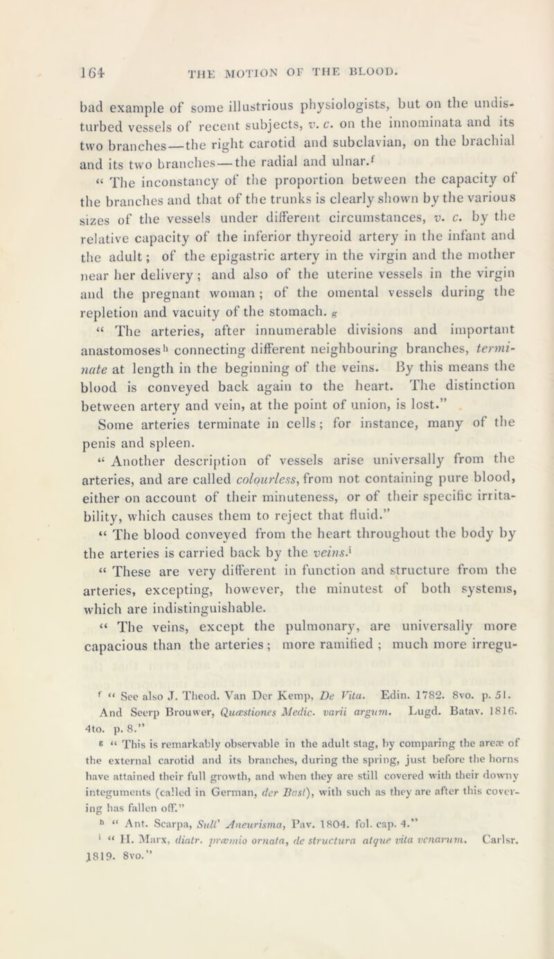 bad example of some illustrious physiologists, but on the undis- turbed vessels of recent subjects, v. c. on the innominata and its two branches the rigbt carotid and subclavian, on the biachial and its two branches—the radial and ulnar.f “ The inconstancy of the proportion between the capacity of the branches and that of the trunks is clearly shown by the various sizes of the vessels under different circumstances, v. c. by the relative capacity of the inferior thyreoid artery in the infant and the adult; of the epigastric artery in the virgin and the mother near her delivery ; and also of the uterine vessels in the virgin and the pregnant woman ; of the omental vessels during the repletion and vacuity of the stomach. K “ The arteries, after innumerable divisions and important anastomoses1' connecting different neighbouring branches, termi- nate at length in the beginning of the veins. By this means the blood is conveyed back again to the heart. The distinction between artery and vein, at the point of union, is lost.” Some arteries terminate in cells; for instance, many of the penis and spleen. “ Another description of vessels arise universally from the arteries, and are called colourless, from not containing pure blood, either on account of their minuteness, or of their specific irrita- bility, which causes them to reject that fluid.” “ The blood conveyed from the heart throughout the body by the arteries is carried back by the veins.' « These are very different in function and structure from the arteries, excepting, however, the minutest of both systems, which are indistinguishable. “ The veins, except the pulmonary, are universally more capacious than the arteries ; more ramified ; much more irregu- f “ Sec also J. Theod. Van Der Kemp, De Vita. Edin. 1782. 8vo. p. 51. And Seerp Brouwer, Quatstiones Medic, varii argvrn. Lugd. Batav. 1816. 4to. p. 8.” E “ This is remarkably observable in the adult stag, by comparing the area? of the external carotid and its branches, during the spring, just before the horns have attained their full growth, and when they are still covered with their downy integuments (called in German, der Bast), with such as they are after this cover- ing has fallen off.” h “ Ant. Scarpa, Still' Aneurisma, Pav. 1804. fob cap. 4. ' “ II. Marx, diatr. prannio ornata, de structura atque vita vcnarum. Carlsr.