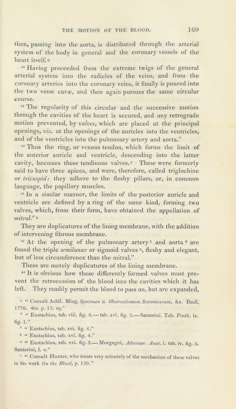 then, passing into the aorta, is distributed through the arterial system of the body in general and the coronary vessels of the heart itself, o “ Having proceeded from the extreme twigs of the general arterial system into the radicles of the veins, and from the coronary arteries into the coronary veins, it finally is poured into the two venae cavae, and then again pursues the same circular course. “ The regularity of this circular and the successive motion through the cavities of the heart is secured, and any retrograde motion prevented, by valves, which are placed at the principal openings, viz. at the openings of the auricles into the ventricles, and of the ventricles into the pulmonary artery and aorta.” “ Thus the ring, or venous tendon, which forms the limit of the anterior auricle and ventricle, descending into the latter cavity, becomes these tendinous valves.1. These were formerly said to have three apices, and were, therefore, called triglochine or tricuspid: they adhere to the fleshy pillars, or, in common language, the papillary muscles. “ In a similar manner, the limits of the posterior auricle and ventricle are defined by a ring of the same kind, forming two valves, which, from their form, have obtained the appellation of mitral.v s They are duplicatures of the lining membrane, with the addition of intervening fibrous membrane. “At the opening of the pulmonary artery1 and aorta u are found the triple semilunar or sigmoid valves x, fleshy and elegant, but of less circumference than the mitral.” These are merely duplicatures of the lining membrane. “ It is obvious how these differently formed valves must pre- vent the retrocession of the blood into the cavities which it has left. They readily permit the blood to pass on, but are expanded, q “ Consult Achil. Mi eg, Specimen ii. Observalionum Botaniccirum, &c. Basil, 1776. 4to. p. 12. sq.” r “ Eustacliius, tab. viii. fig. 6.— tab. xvi. fig. 3.— Santorini. Tab. Posth. ix. fig. 1.” s “ Eustachius, tab. xvi. fig. 6.” 1 “ Eustachius, tab, xvi. fig. 4.” u “ Eustachius, tab. xvi. fig. 5—Morgagni, Adversar. Anat. i. tab. iv. fig. 3. Santorini, 1. c.” x “ Consult Hunter, who treats very minutely of the mechanism of these valves in his work On the Blood, p. 159.”