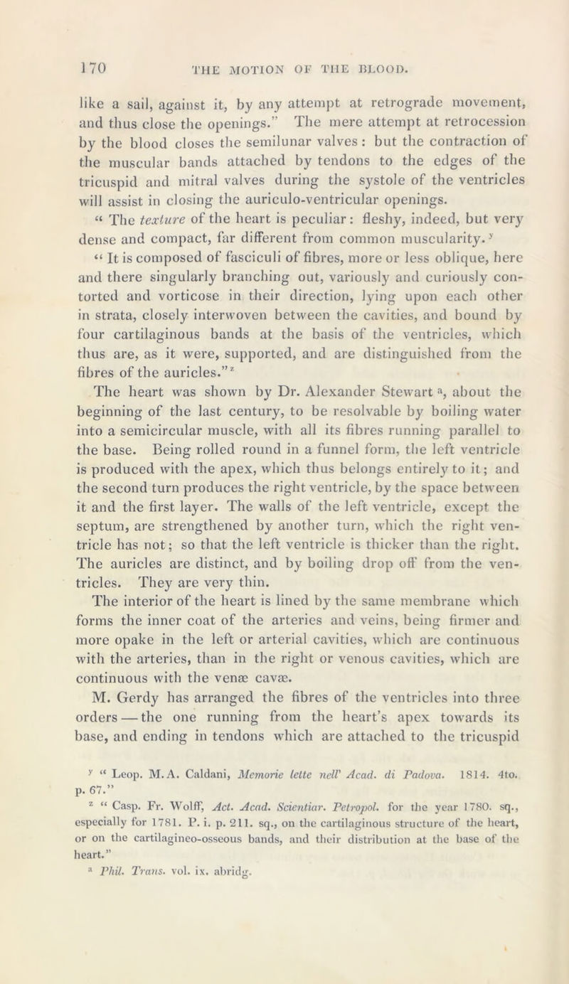 like a sail, against it, by any attempt at retrograde movement, and thus close the openings.” The mere attempt at retrocession by the blood closes the semilunar valves: but the contraction of the muscular bands attached by tendons to the edges of the tricuspid and mitral valves during the systole of the ventricles will assist in closing the auriculo-ventricular openings. « The texture of the heart is peculiar: fleshy, indeed, but very dense and compact, far different from common muscularity.y “ It is composed of fasciculi of fibres, more or less oblique, here and there singularly branching out, variously and curiously con- torted and vorticose in their direction, lying upon each other in strata, closely interwoven between the cavities, and bound by four cartilaginous bands at the basis of the ventricles, which thus are, as it were, supported, and are distinguished from the fibres of the auricles.”z The heart was shown by Dr. Alexander Stewart a, about the beginning of the last century, to be resolvable by boiling water into a semicircular muscle, with all its fibres running parallel to the base. Being rolled round in a funnel form, the left ventricle is produced with the apex, which thus belongs entirely to it; and the second turn produces the right ventricle, by the space between it and the first layer. The walls of the left ventricle, except the septum, are strengthened by another turn, which the right ven- tricle has not: so that the left ventricle is thicker than the right. The auricles are distinct, and by boiling drop oft’ from the ven- tricles. They are very thin. The interior of the heart is lined by the same membrane which forms the inner coat of the arteries and veins, being firmer and more opake in the left or arterial cavities, which are continuous with the arteries, than in the right or venous cavities, which are continuous with the vena; cava;. M. Gerdy has arranged the fibres of the ventricles into three orders — the one running from the heart’s apex towards its base, and ending in tendons which are attached to the tricuspid y “ Leop. M. A. Caldani, Mcmorie lette ncll' Acad, di Padova. 1814. 4to. p. 67.” 2 “ Casp. Fr. Wolff, Act. Acad. Sdentiar. Petropol. for the year 1780. sq., especially for 1781. P. i. p. 211. sq., on the cartilaginous structure of the heart, or on the cartilagineo-osseous bands, and their distribution at the base of the heart.” a Phil. Trans, vol. ix. abridge. D