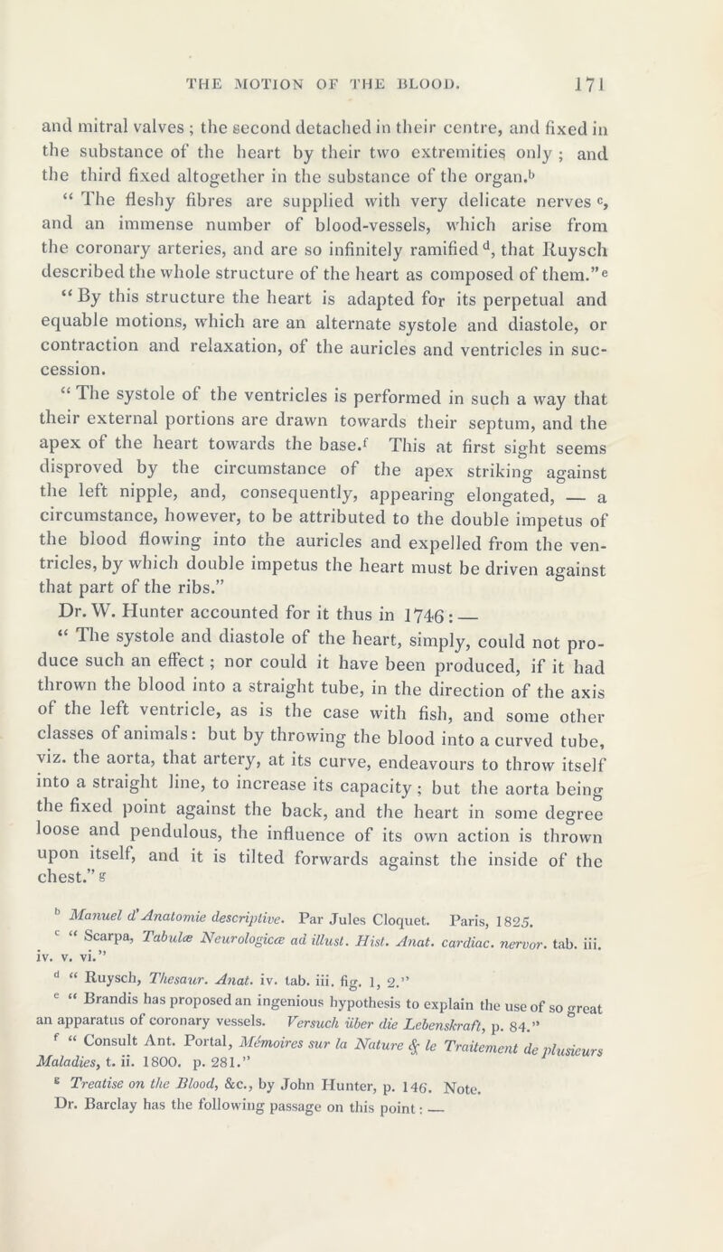 and mitral valves ; the second detached in their centre, and fixed in the substance of the heart by their two extremities only ; and the third fixed altogether in the substance of the organ.1* “ The fleshy fibres are supplied with very delicate nerves c, and an immense number of blood-vessels, which arise from the coronary arteries, and are so infinitely ramified d, that Ruysch described the whole structure of the heart as composed of them.”e “ By this structure the heart is adapted for its perpetual and equable motions, which are an alternate systole and diastole, or contraction and relaxation, ot the auricles and ventricles in suc- cession. “ The systole of the ventricles is performed in such a way that their external portions are drawn towards their septum, and the apex ot the heart towards the base.1 This at first sight seems disproved by the circumstance of the apex striking against the left nipple, and, consequently, appearing elongated, — a circumstance, however, to be attributed to the double impetus of the blood flowing into the auricles and expelled from the ven- tricles, by which double impetus the heart must be driven against that part of the ribs.” Dr. W. Hunter accounted for it thus in 1746: “ The systole and diastole of the heart, simply, could not pro- duce such an effect; nor could it have been produced, if it had thrown the blood into a straight tube, in the direction of the axis of the left ventricle, as is the case with fish, and some other classes of animals: but by throwing the blood into a curved tube, viz. the aoi ta, that artery, at its curve, endeavours to throw itself into a straight line, to increase its capacity; but the aorta being the fixed point against the back, and the heart in some degree loose and pendulous, the influence of its own action is thrown upon itself, and it is tilted forwards against the inside of the chest.” s Manuel d Anatomie descriptive. Par Jules Cloquet. Paris, 1825. Scarpa, Tabula Neurologica ad illust. Hist. Anat. cardiac, nervor. tab. iii. iv. v. vi.” d “ Ruysch, Thesaur. Anat. iv. tab. iii. fig. 1, 2.” “ Brandis has proposed an ingenious hypothesis to explain the use of so great an apparatus of coronary vessels. Versuch iiber die Lebenskraft, p. 84.” f “ Consult Ant. Portal, Memoires sur la Nature $ le TraUement de plusieurs Maladies, t. ii. 1800. p. 281.” E Treatise on the Blood, &c., by John Hunter, p. 146. Note. Dr. Barclay has the following passage on this point: