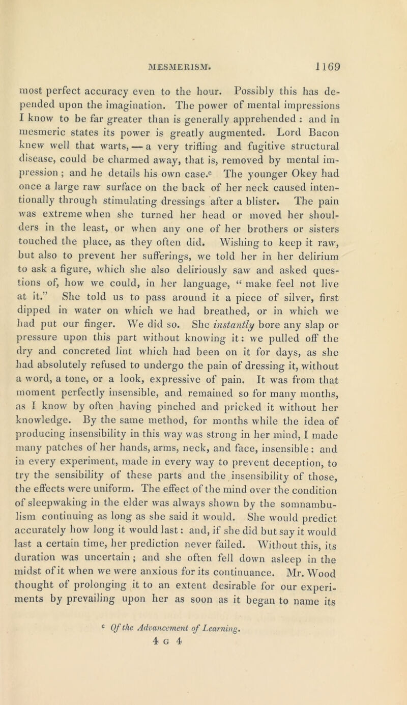 most perfect accuracy even to the hour. Possibly this has de- pended upon the imagination. The power of mental impressions I know to be far greater than is generally apprehended : and in mesmeric states its power is greatly augmented. Lord Bacon knew well that warts, — a very trifling and fugitive structural disease, could be charmed away, that is, removed by mental im- pression ; and he details his own case.c The younger Okey had once a large raw surface on the back of her neck caused inten- tionally through stimulating dressings after a blister. The pain was extreme when she turned her head or moved her shoul- ders in the least, or when any one of her brothers or sisters touched the place, as they often did. Wishing to keep it raw, but also to prevent her sufferings, we told her in her delirium to ask a figure, which she also deliriously saw and asked ques- tions of, how we could, in her language, “ make feel not live at it.” She told us to pass around it a piece of silver, first dipped in water on which we had breathed, or in which we had put our finger. We did so. She instantly bore any slap or pressure upon this part without knowing it: we pulled off the dry and concreted lint which had been on it for days, as she had absolutely refused to undergo the pain of dressing it, without a word, a tone, or a look, expressive of pain. It was from that moment perfectly insensible, and remained so for many months, as I know by often having pinched and pricked it without her knowledge. By the same method, for months while the idea of producing insensibility in this way was strong in her mind, I made many patches of her hands, arms, neck, and face, insensible: and in every experiment, made in every way to prevent deception, to try the sensibility of these parts and the insensibility of those, the effects were uniform. The effect of the mind over the condition of sleepwaking in the elder was always shown by the somnambu- lism continuing as long as she said it would. She would predict accurately how long it would last: and, if she did but say it would last a certain time, her prediction never Failed. Without this, its duration was uncertain ; and she often fell down asleep in the midst of it when we were anxious for its continuance. Mr. Wood thought of prolonging it to an extent desirable for our experi- ments by prevailing upon her as soon as it began to name its c Of the Advancement of Learning.
