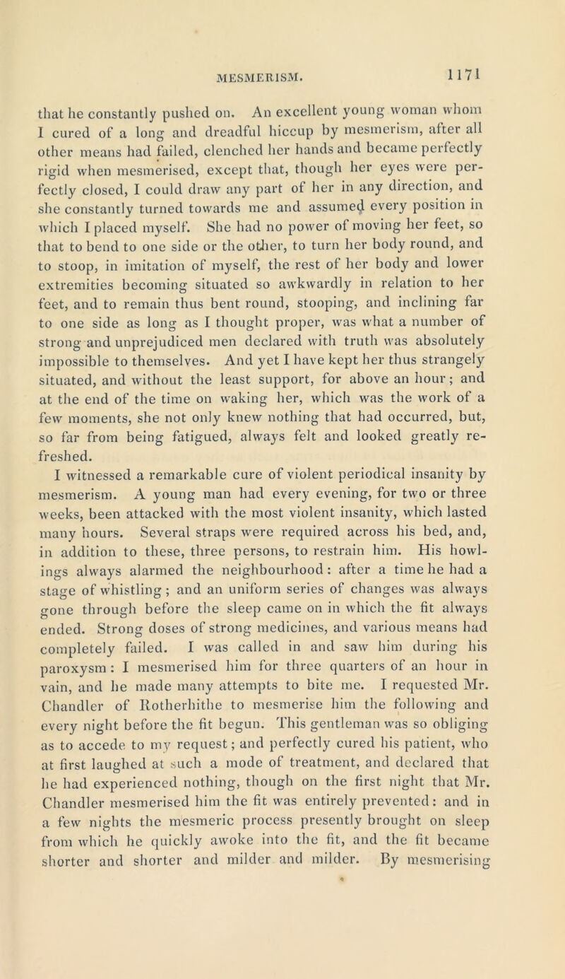 that he constantly pushed on. An excellent young woman whom I cured of a long and dreadful hiccup by mesmerism, after all other means had failed, clenched her hands and became perfectly rigid when mesmerised, except that, though her eyes were per- fectly closed, I could draw any part ol her in any direction, and she constantly turned towards me and assume^ every position in which I placed myself. She had no power oi moving her feet, so that to bend to one side or the other, to turn her body round, and to stoop, in imitation of myself, the rest of her body and lower extremities becoming situated so awkwardly in relation to her feet, and to remain thus bent round, stooping, and inclining far to one side as long as I thought proper, was what a number of strong and unprejudiced men declared with truth was absolutely impossible to themselves. And yet I have kept her thus strangely situated, and without the least support, for above an hour; and at the end of the time on waking her, which was the work of a few moments, she not only knew nothing that had occurred, but, so far from being fatigued, always felt and looked greatly re- freshed. I witnessed a remarkable cure of violent periodical insanity by mesmerism. A young man had every evening, for two or three weeks, been attacked with the most violent insanity, which lasted many hours. Several straps w'ere required across his bed, and, in addition to these, three persons, to restrain him. His bowl- ings always alarmed the neighbourhood : after a time he had a stage of whistling ; and an uniform series of changes was always gone through before the sleep came on in which the fit always ended. Strong doses of strong medicines, and various means had completely failed. I was called in and saw him during his paroxysm : I mesmerised him for three quarters of an hour in vain, and he made many attempts to bite me. I requested Mr. Chandler of Ilotherhithe to mesmerise him the following and every night before the fit begun. This gentleman was so obliging as to accede to my request; and perfectly cured his patient, who at first laughed at such a mode of treatment, and declared that he had experienced nothing, though on the first night that Mr. Chandler mesmerised him the fit was entirely prevented: and in a few nights the mesmeric process presently brought on sleep from which he quickly awoke into the fit, and the fit became shorter and shorter and milder and milder. By mesmerising
