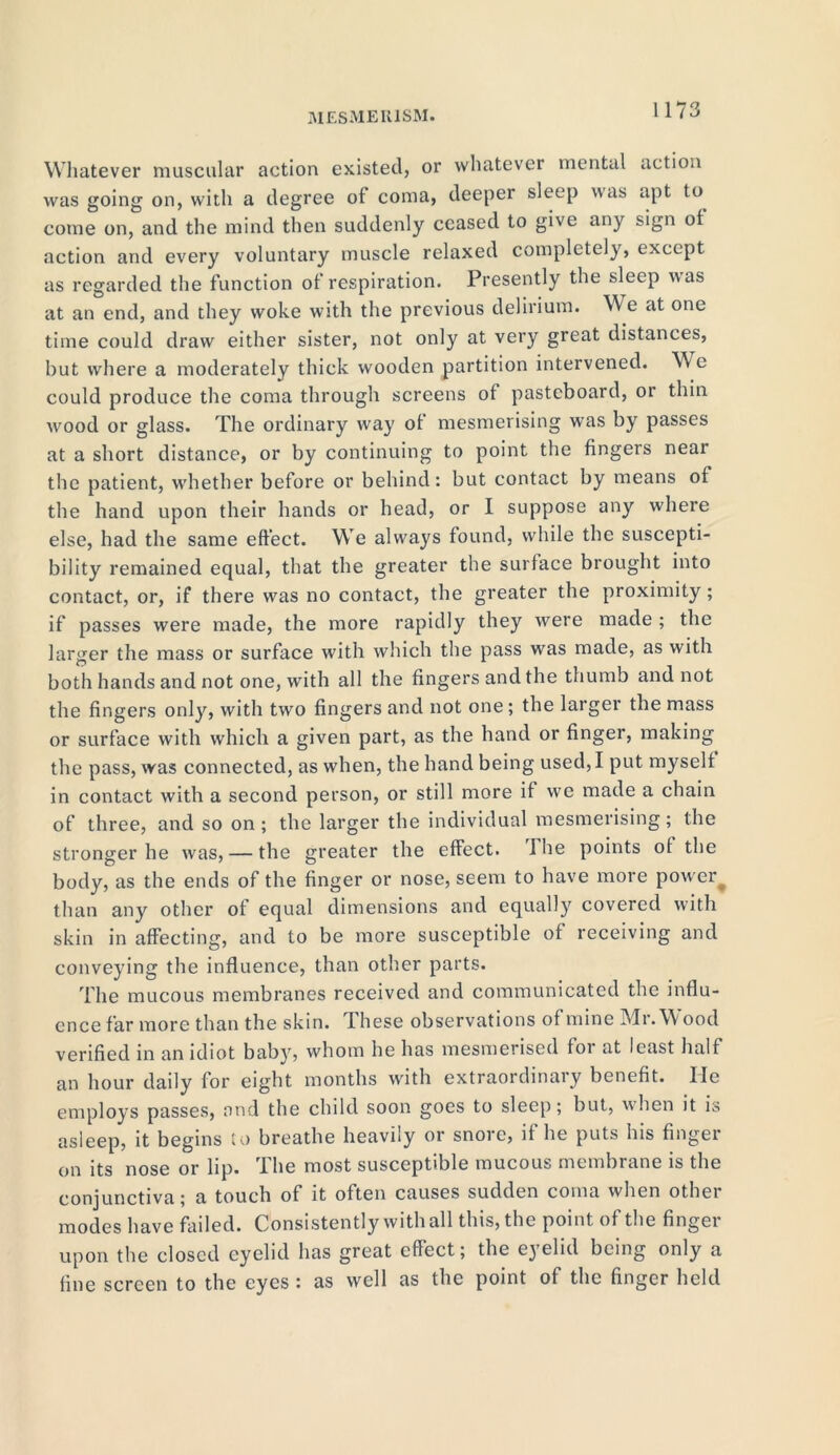 Whatever muscular action existed, or whatever mental action was going on, witli a degree of coma, deeper sleep was apt to come on, and the mind then suddenly ceased to give any sign of action and every voluntary muscle relaxed completely, except as regarded the function of respiration. Presently the sleep was at an end, and they woke with the previous delirium. We at one time could draw either sister, not only at very great distances, but where a moderately thick wooden partition intervened. We could produce the coma through screens of pasteboard, or thin wood or glass. The ordinary way of mesmerising was by passes at a short distance, or by continuing to point the fingers near the patient, whether before or behind: but contact by means of the hand upon their hands or head, or I suppose any where else, had the same effect. We always found, while the suscepti- bility remained equal, that the greater the surface brought into contact, or, if there was no contact, the greater the proximity; if passes were made, the more rapidly they were made ; the larger the mass or surface with which the pass was made, as with both hands and not one, with all the fingers and the thumb and not the fingers only, with two fingers and not one; the larger the mass or surface with which a given part, as the hand or finger, making the pass, was connected, as when, the hand being used, I put myself in contact with a second person, or still more if we made a chain of three, and so on ; the larger the individual mesmerising; the stronger he was, — the greater the effect, i he points of the body, as the ends of the finger or nose, seem to have more pow er than any other of equal dimensions and equally covered with skin in affecting, and to be more susceptible of receiving and conveying the influence, than other parts. The mucous membranes received and communicated the influ- ence far more than the skin. Ihese observations of mine Mr. Wood verified in an idiot baby, whom he has mesmerised foi at least half an hour daily for eight months with extraordinary benefit. He employs passes, and the child soon goes to sleep; but, when it is asleep, it begins to breathe heavily or snore, if he puts his finger on its nose or lip. The most susceptible mucous membrane is the conjunctiva; a touch of it often causes sudden coma when other modes have failed. Consistently with all this, the point of the finger upon the closed eyelid has great effect; the eyelid being only a fine screen to the eyes : as well as the point of the finger held