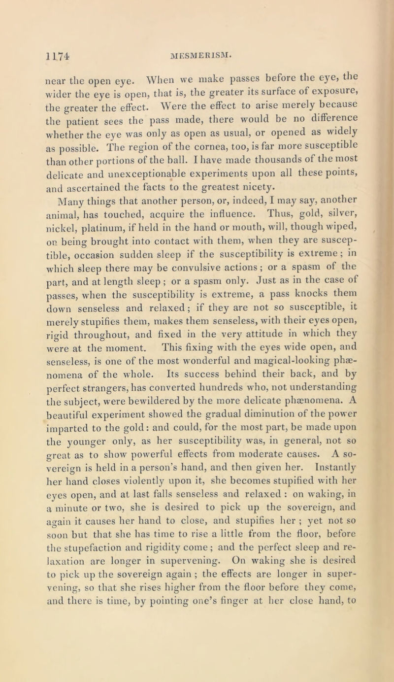 near the open eye. When we make passes before the eye> the wider the eye is open, that is, the greater its surface of exposuie, the greater the effect. Were the effect to arise merely because the patient sees the pass made, there would be no difference whether the eye was only as open as usual, or opened as widely as possible. The region of the cornea, too, is far more susceptible than other portions of the ball. I have made thousands of the most delicate and unexceptionable experiments upon all these points, and ascertained the facts to the greatest nicety. Many things that another person, or, indeed, I may say, another animal, has touched, acquire the influence. Thus, gold, silver, nickel, platinum, if held in the hand or mouth, will, though wiped, on being brought into contact with them, when they are suscep- tible, occasion sudden sleep if the susceptibility is extreme; in which sleep there may be convulsive actions; or a spasm of the part, and at length sleep; or a spasm only. Just as in the case of passes, when the susceptibility is extreme, a pass knocks them down senseless and relaxed ; if they are not so susceptible, it merely stupifies them, makes them senseless, with their eyes open, rigid throughout, and fixed in the very attitude in which they were at the moment. This fixing with the eyes wide open, and senseless, is one of the most wonderful and magical-looking phe- nomena of the whole. Its success behind their back, and by perfect strangers, has converted hundreds who, not understanding the subject, were bewildered by the more delicate phenomena. A beautiful experiment showed the gradual diminution of the power imparted to the gold: and could, for the most part, be made upon the younger only, as her susceptibility was, in general, not so great as to show powerful effects from moderate causes. A so- vereign is held in a person’s hand, and then given her. Instantly her hand closes violently upon it, she becomes stupified with her eyes open, and at last falls senseless and relaxed : on waking, in a minute or two, she is desired to pick up the sovereign, and again it causes her hand to close, and stupifies her ; yet not so soon but that she has time to rise a little from the floor, before the stupefaction and rigidity come; and the perfect sleep and re- laxation are longer in supervening. On wraking she is desired to pick up the sovereign again ; the effects are longer in super- vening, so that she rises higher from the floor before they come, and there is time, by pointing one’s finger at her close hand, to