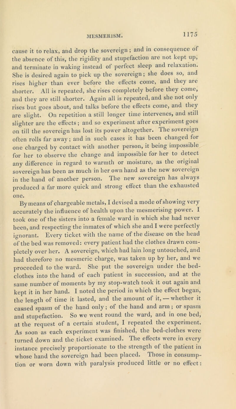 cause it to relax, and drop the sovereign; and in consequence of the absence of this, the rigidity and stupefaction are not kept up, and terminate in waking instead of perfect sleep and relaxation. She is desired again to pick up the sovereign; she does so, and rises higher than ever before the effects come, and they aie shorter. All is repeated, she rises completely before they come, and they are still shorter. Again all is repeated, and she not only rises but goes about, and talks before the effects come, and they are slight. On repetition a still longer time intervenes, and still slighter are the effects ; and so experiment after experiment goes on till the sovereign has lost its power altogether. The sovereign often rolls far away; and in such cases it has been changed for one charged by contact with another person, it being impossible for her to observe the change and impossible for her to detect any difference in regard to warmth or moisture, as the original sovereign has been as much in her own hand as the new so\eieign in the hand of another person. The new sovereign has always produced a far more quick and strong effect than the exhausted one. By means of chargeable metals, I devised a mode of showing very accurately the influence of health upon the mesmerising power. I took one of the sisters into a female ward in which she had never been, and respecting the inmates of which she and I were perfectly ignorant. Every ticket with the name of the disease on the head of the bed was removed: every patient had the clothes drawn com- pletely over her. A sovereign, which had lain long untouched, and had therefore no mesmeric charge, was taken up by her, and we proceeded to the ward. She put the sovereign under the bed- clothes into the hand of each patient in succession, and at the same number of moments by my stop-watch took it out again and kept it in her hand. I noted the period in which the effect began, the length of time it lasted, and the amount of it,— whether it caused spasm of the hand only; of the hand and arm; or spasm and stupefaction. So we went round the ward, and in one bed, at the request of a certain student, I repeated the experiment. As soon as each experiment was finished, the bed-clothes were turned down and the ticket examined. The effects were in every instance precisely proportionate to the stiength of the patient in whose hand the sovereign had been placed. Those in consump- tion or worn down with paralysis produced little or no effect: