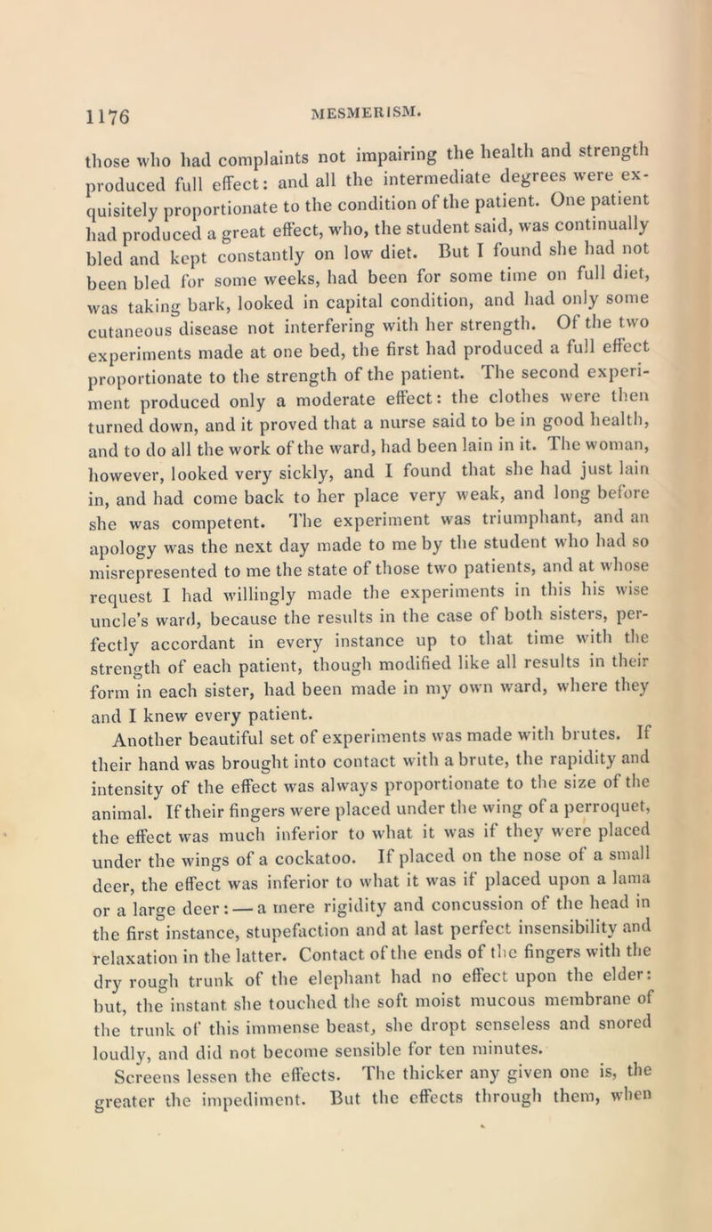 those who had complaints not impairing the health and strength produced full effect: and all the intermediate degrees were ex- quisitely proportionate to the condition of the patient. One patient had produced a great effect, who, the student said, was continually bled and kept constantly on low diet. But I found she had not been bled for some weeks, had been for some time on full diet, was taking bark, looked in capital condition, and had only some cutaneous disease not interfering with her strength. Of the two experiments made at one bed, the first had produced a full effect proportionate to the strength of the patient. Ihe second experi- ment produced only a moderate effect: the clothes were then turned down, and it proved that a nurse said to be in good health, and to do all the work of the ward, had been lain in it. The woman, however, looked very sickly, and I found that she had just lain in, and had come back to her place very weak, and long before she was competent. The experiment was triumphant, and an apology was the next day made to me by the student who had so misrepresented to me the state of those two patients, and at whose request I had willingly made the experiments in this his wise uncle's ward, because the results in the case of both sisteis, pei- fectly accordant in every instance up to that time with the strength of each patient, though modified like all results in their form in each sister, had been made in my own ward, where they and I knew every patient. Another beautiful set of experiments was made with brutes. If their hand was brought into contact with a brute, the rapidity and intensity of the effect was always proportionate to the size of the animal. If their fingers were placed under the wing of a perroquet, the effect w'as much inferior to what it was if they were placed under the wings of a cockatoo. If placed on the nose of a small deer, the effect was inferior to what it was if placed upon a lama or a large deer: — a mere rigidity and concussion of the head in the first instance, stupefaction and at last perfect insensibility and relaxation in the latter. Contact of the ends of the fingers with the dry rough trunk of the elephant had no effect upon the elder: but, the instant she touched the soft moist mucous membrane of the trunk of this immense beast, she dropt senseless and snored loudly, and did not become sensible for ten minutes. Screens lessen the effects. The thicker any given one is, the greater the impediment. But the effects through them, when