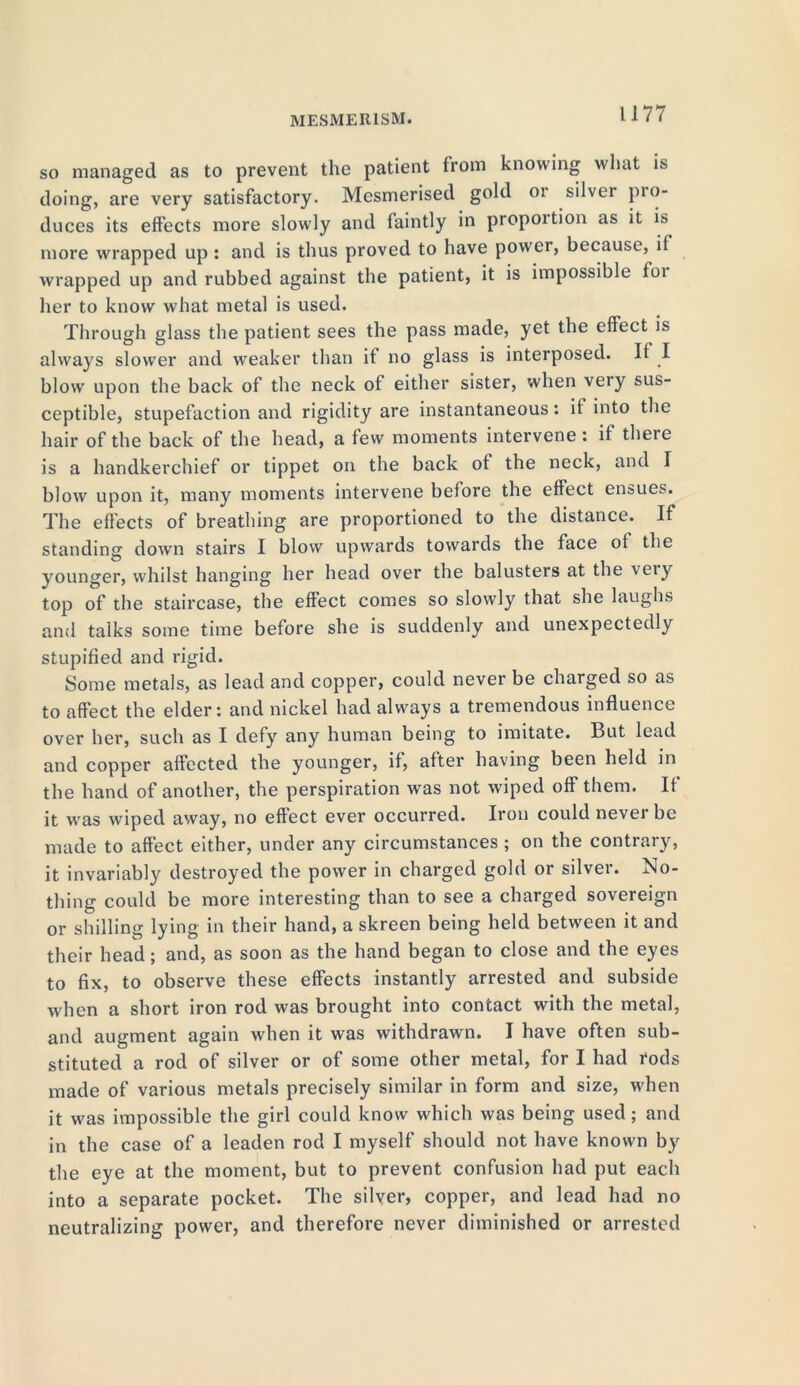 so managed as to prevent the patient from knowing what is doing, are very satisfactory. Mesmerised gold 01 silver pio- duces its effects more slowly and faintly in proportion as it is more wrapped up : and is thus proved to have power, because, if wrapped up and rubbed against the patient, it is impossible foi her to know what metal is used. Through glass the patient sees the pass made, yet the effect is always slower and weaker than it no glass is interposed. If I blow upon the back of the neck of either sister, when very sus- ceptible, stupefaction and rigidity are instantaneous: if into the hair of the back of the head, a few moments intervene: if there is a handkerchief or tippet on the back of the neck, and T blow upon it, many moments intervene before the effect ensues. The effects of breathing are proportioned to the distance. If standing down stairs I blow upwards towards the face of the younger, whilst hanging her head over the balusters at the very top of the staircase, the effect comes so slowly that she laughs and talks some time before she is suddenly and unexpectedly stupified and rigid. Some metals, as lead and copper, could never be charged so as to affect the elder: and nickel had always a tremendous influence over her, such as I defy any human being to imitate. But lead and copper affected the younger, if, after having been held in the hand of another, the perspiration was not wiped off them. It it was wiped away, no effect ever occurred. Iron could never be made to affect either, under any circumstances ; on the contrary, it invariably destroyed the power in charged gold or silver. No- thing could be more interesting than to see a charged sovereign or shilling lying in their hand, a skreen being held between it and their head; and, as soon as the hand began to close and the eyes to fix, to observe these effects instantly arrested and subside when a short iron rod was brought into contact with the metal, and augment again when it was withdrawn. I have often sub- stituted a rod of silver or of some other metal, for I had rods made of various metals precisely similar in form and size, when it was impossible the girl could know which was being used; and in the case of a leaden rod I myself should not have known by the eye at the moment, but to prevent confusion had put each into a separate pocket. The silver, copper, and lead had no neutralizing power, and therefore never diminished or arrested