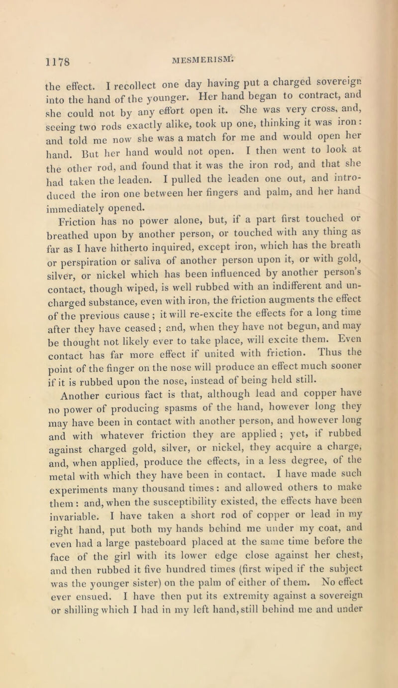 the effect. I recollect one day having put a charged sovereign into the hand of the younger. Her hand began to contract, and she could not by any effort open it. She was very cross, and, seeing two rods exactly alike, took up one, thinking it was iron: and told me now she was a match for me and would open her hand. But her hand would not open. I then went to look at the other rod, and found that it was the iron rod, and that she had taken the leaden. I pulled the leaden one out, and intro- duced the iron one between her fingers and palm, and her hand immediately opened. Friction has no power alone, but, if a part first touched or breathed upon by another person, or touched with any thing as far as I have hitherto inquired, except iron, which has the breath or perspiration or saliva of another person upon it, 01 with gold, silver, or nickel which has been influenced by another person’s contact, though wiped, is well rubbed with an indifferent and un- charged substance, even with iron, the friction augments the effect of the previous cause ; it will re-excite the effects for a long time after they have ceased ; and, when they have not begun, and may be thought not likely ever to take place, will excite them. Even contact has far more effect if united with friction. I bus the point of the finger on the nose will produce an effect much sooner if it is rubbed upon the nose, instead of being held still. Another curious fact is that, although lead and copper have no power of producing spasms of the hand, however long they may have been in contact with another person, and however long and with whatever friction they are applied ; yet, if rubbed against charged gold, silver, or nickel, they acquire a charge, and, when applied, produce the effects, in a less degree, of the metal with which they have been in contact. I have made such experiments many thousand times : and allowed others to make them: and,when the susceptibility existed, the effects have been invariable. I have taken a short rod of copper or lead in my right hand, put both my hands behind me under my coat, and even had a large pasteboard placed at the same time before the face of the girl with its lower edge close against her chest, and then rubbed it five hundred times (first wiped if the subject was the younger sister) on the palm of either of them. No effect ever ensued. I have then put its extremity against a sovereign or shilling which I had in my left hand, still behind me and under