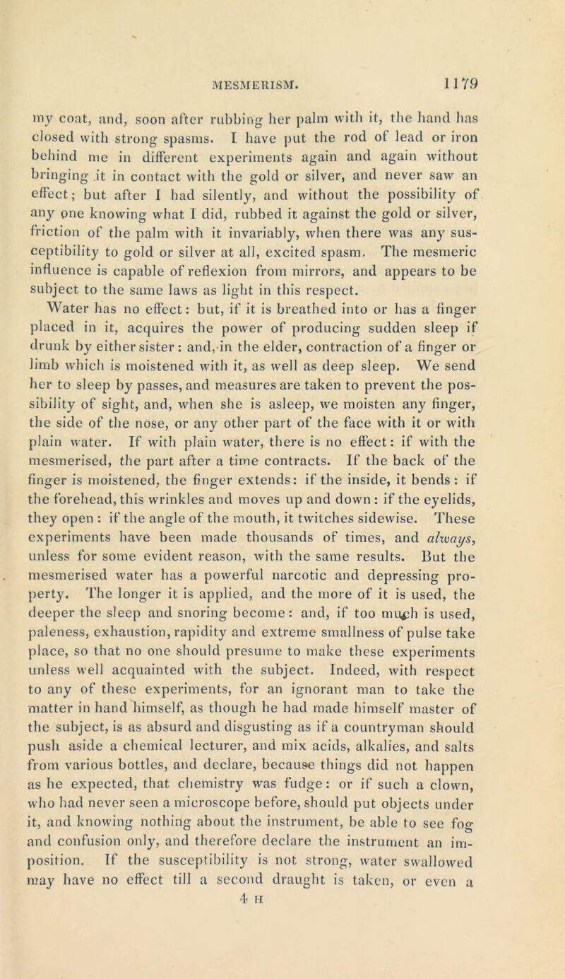 my coat, and, soon after rubbing her palm with it, the hand lias closed with strong spasms. I have put the rod ol lead or iron behind me in different experiments again and again without bringing it in contact with the gold or silver, and never saw an effect; but after I had silently, and without the possibility of any one knowing what I did, rubbed it against the gold or silver, friction of the palm with it invariably, when there was any sus- ceptibility to gold or silver at all, excited spasm. The mesmeric influence is capable of reflexion from mirrors, and appears to be subject to the same laws as light in this respect. Water has no effect: but, if it is breathed into or has a finger placed in it, acquires the power of producing sudden sleep if drunk by either sister: and, in the elder, contraction of a finger or limb which is moistened with it, as well as deep sleep. We send her to sleep by passes, and measures are taken to prevent the pos- sibility of sight, and, when she is asleep, we moisten any finger, the side of the nose, or any other part of the face with it or with plain water. If with plain water, there is no effect: if with the mesmerised, the part after a time contracts. If the back of the finger is moistened, the finger extends: if the inside, it bends: if the forehead, this wrinkles and moves up and down : if the eyelids, they open : if the angle of the mouth, it twitches sidewise. These experiments have been made thousands of times, and always, unless for some evident reason, with the same results. But the mesmerised water has a powerful narcotic and depressing pro- perty. 'file longer it is applied, and the more of it is used, the deeper the sleep and snoring become : and, if too mufh is used, paleness, exhaustion, rapidity and extreme smallness of pulse take place, so that no one should presume to make these experiments unless well acquainted with the subject. Indeed, with respect to any of these experiments, for an ignorant man to take the matter in hand himself, as though he had made himself master of the subject, is as absurd and disgusting as if a countryman should push aside a chemical lecturer, and mix acids, alkalies, and salts from various bottles, and declare, because things did not happen as he expected, that chemistry was fudge: or if such a clown, who had never seen a microscope before, should put objects under it, and knowing nothing about the instrument, be able to see fog and confusion only, and therefore declare the instrument an im- position. If the susceptibility is not strong, water swallowed may have no effect till a second draught is taken, or even a 4 n