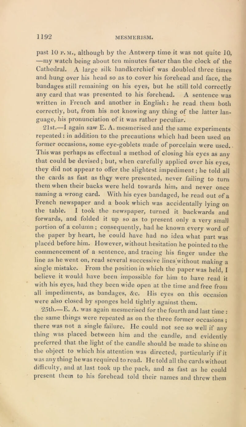 past 10 p. m., although by the Antwerp time it was not quite 10, —my watch being about ten minutes faster than the clock of the Cathedral. A large silk handkerchief was doubled three times and hung over his head so as to cover his forehead and face, the bandages still remaining on his eyes, but he still told correctly any card that was presented to his forehead. A sentence was written in French and another in English: he read them both correctly, but, from his not knowing any thing of the latter lan- guage, his pronunciation of it was rather peculiar. 21st.—I again saw E. A. mesmerised and the same experiments repeated: in addition to the precautions which had been used on former occasions, some eye-goblets made of porcelain were used. This was perhaps as effectual a method of closing his eyes as any that could be devised; but, when carefully applied over his eyes, they did not appear to offer the slightest impediment; he told all the cards as fast as th§y were presented, never failing to turn them when their backs were held towards him, and never once naming a wrong card. With his eyes bandaged, he read out of a French newspaper and a book which was accidentally lying on the table. I took the newspaper, turned it backwards and forwards, and folded it up so as to present only a very small portion of a column; consequently, had he known every word of the paper by heart, he could have had no idea what part was placed before him. However, without hesitation he pointed to the commencement of a sentence, and tracing his finger under the line as he went on, read several successive lines'without making a single mistake. From the position in which the paper was held, I believe it would have been impossible for him to have read it with his eyes, had they been wide open at the time and free from all impediments, as bandages, &c. His eyes on this occasion were also closed by sponges held tightly against them. 25th.—E. A. was again mesmerised for the fourth and last time : the same things were repeated as on the three former occasions ; there was not a single failure. He could not see so well if any thing was placed between him and the candle, and evidently preferred that the light of the candle should be made to shine on the object to which his attention was directed, particularly if it was anything he was required to read. He told all the cards without difficulty, and at last took up the pack, and as fast as he could present them to his forehead told their names and threw them