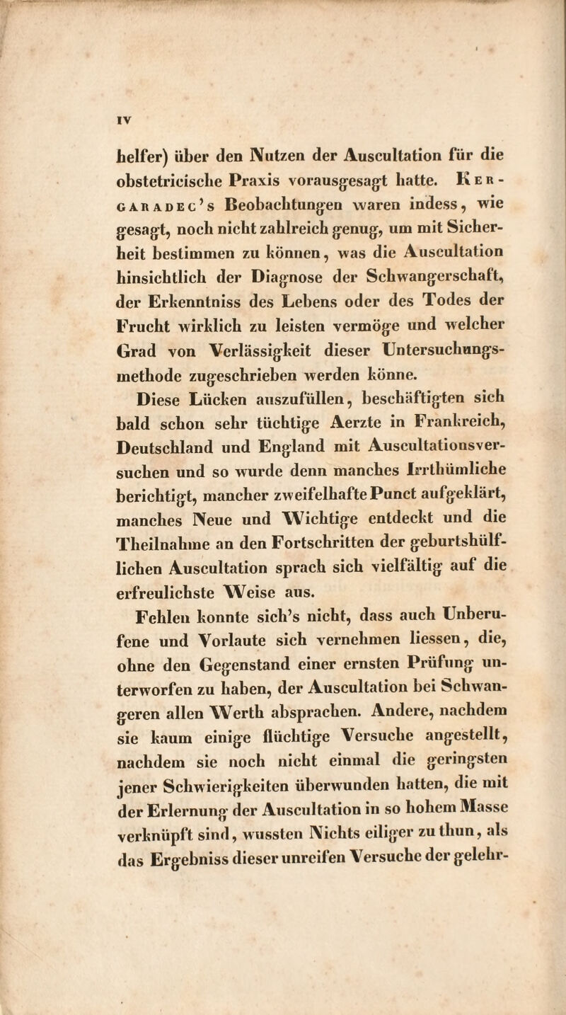 helfer) über den Nutzen der Auscultation für die obstetricisclie Praxis vorausgesagt batte. Ker- caradec’s Beobachtungen waren indess, wie gesagt, noch nicht zahlreich genug, um mit Sicher¬ heit bestimmen zu können, was die Auscultation hinsichtlich der Diagnose der Schwangerschaft, der Erkenntniss des Lebens oder des Todes der Frucht wirklich zu leisten vermöge und welcher Grad von Verlässigkeit dieser Untersuchungs¬ methode zugeschrieben werden könne. Diese Lücken auszufüllen, beschäftigten sich bald schon sehr tüchtige Aerzte in Frankreich, Deutschland und England mit Auscultationsver- suchen und so wurde denn manches Irrthümliche berichtigt, mancher zweifelhafte Punct aufgeklärt, manches Neue und Wichtige entdeckt und die Theilnahme an den Fortschritten der geburtshülf- lichen Auscultation sprach sich vielfältig auf die erfreulichste Weise aus. Fehlen konnte sich’s nicht, dass auch Unberu¬ fene und Vorlaute sich vernehmen liessen, die, ohne den Gegenstand einer ernsten Prüfung un¬ terworfen zu haben, der Auscultation bei Schwan¬ geren allen Werth absprachen. Andere, nachdem sie kaum einige flüchtige Versuche angestellt, nachdem sie noch nicht einmal die geringsten jener Schwierigkeiten überwunden hatten, die mit der Erlernung der Auscultation in so hohem Masse verknüpft sind, wussten Nichts eiliger zutliun, als das Ergebniss dieser unreifen Versuche der gelehr-