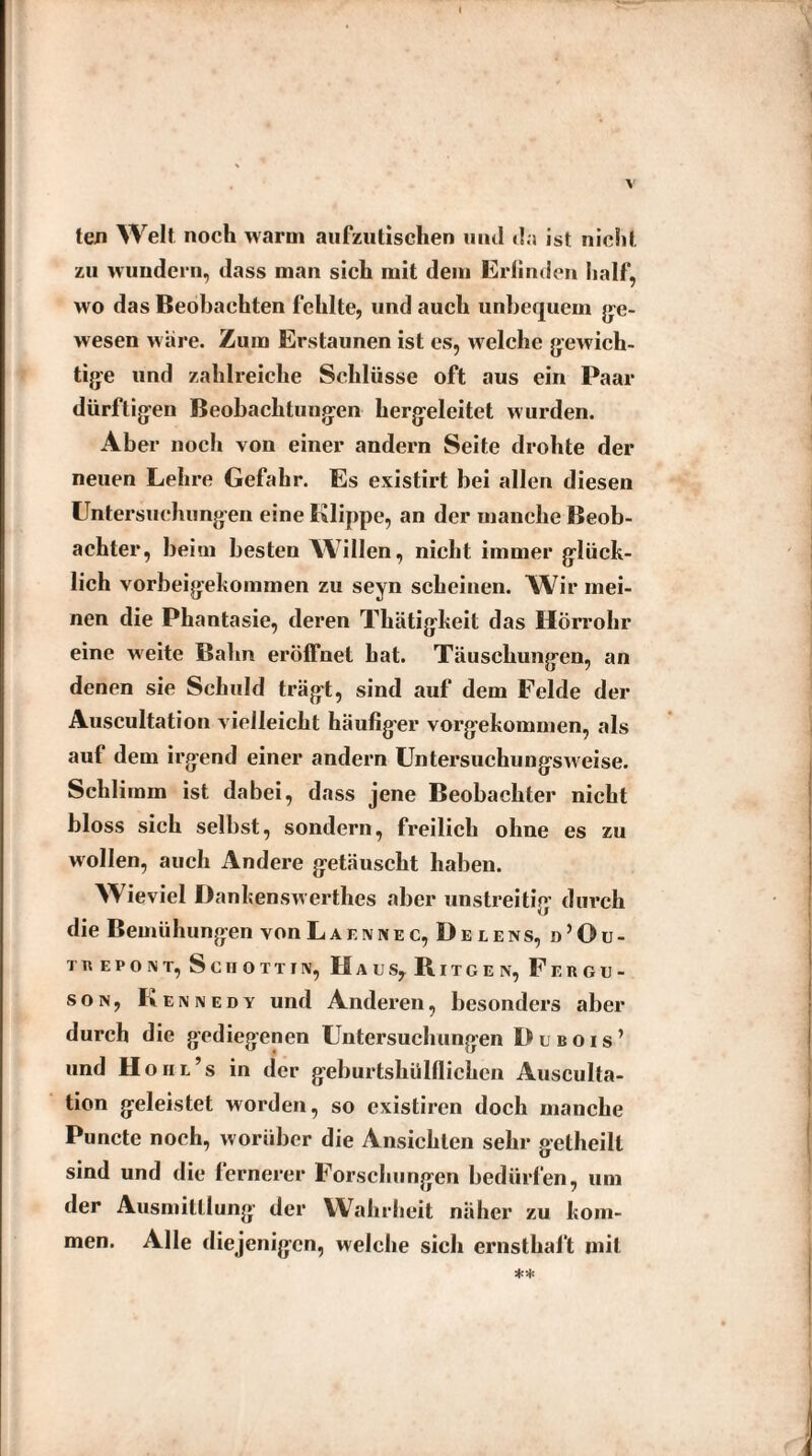 ten Welt, noch warm aufzutischen und da ist nicht zu wundern, dass man sich mit dem Erlinden half, wo das Beobachten fehlte, und auch unbequem ge¬ wesen wäre. Zum Erstaunen ist es, welche gewich¬ tige und zahlreiche Schlüsse oft aus ein Paar dürftigen Beobachtungen hergeleitet wurden. Aber noch von einer andern Seite drohte der neuen Lehre Gefahr. Es existirt bei allen diesen Untersuchungen eine Klippe, an der manche Beob¬ achter, beim besten AAillen, nicht immer glück¬ lich vorbeigekommen zu seyn scheinen. Wir mei¬ nen die Phantasie, deren Thätigkeit das Hörrohr eine weite Bahn eröffnet hat. Täuschungen, an denen sie Schuld trägt, sind auf dem Felde der Auscultation vielleicht häufiger vorgekommen, als auf dem irgend einer andern Untersuchungsweise. Schlimm ist dabei, dass jene Beobachter nicht bloss sich selbst, sondern, freilich ohne es zu wollen, auch Andere getäuscht haben. Wieviel Danken sw erthes aber unstreitig durch die Bemühungen vonLAF.ivNEC, Üelens, d’Ou- t« epont, Schottin, Hacs, Ritcen, Fergu¬ son, Kennedy und Anderen, besonders aber durch die gediegenen Untersuchungen Dubois’ und Hohl’s in der geburtshülflicken Ausculta¬ tion geleistet worden, so existiren doch manche Puncte noch, worüber die Ansichten sehr getheill sind und die fernerer Forschungen bedürfen, um der Ausmittlung der Wahrheit näher zu kom¬ men. Alle diejenigen, welche sich ernsthalt mit