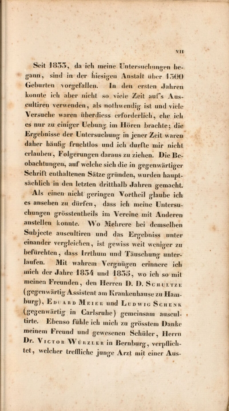 Seit 1855, da ich meine Untersuchungen be¬ gann, sind in der hiesigen Anstalt über 1500 Gehurten vorgef'allen. ln den ersten Jahren konnte ich aber nicht so viele Zeit auf’s Aus- cultiren verwenden, als nolhwendig ist und viele Versuche waren überdiess erforderlich, ehe ich es nur zu einiger Uebung iin Hören brachte; die Ergebnisse der Untersuchung- in jener Zeit waren daher häutig- fruchtlos und ich durfte mir nicht erlauben, Folgerungen daraus zu ziehen. Die Be¬ obachtungen, auf welche sich die in gegenwärtiger Schritt enthaltenen Sätze gründen, wurden haupt¬ sächlich in den letzten dritthalb Jahren gemacht. Als einen nicht geringen Vortheil glaube ich es anseken zu dürfen, dass ich meine Untersu¬ chungen grösstentheils im Aereine mit Anderen anstellen konnte. A^ o Mehrere bei demselben Subjecte auscultiren und das Ergebniss unter einander vergleichen, ist gewiss weit weniger zu befürchten, dass Irrthum und Täuschung unter¬ laufen. Mit wahrem Aergniigen erinnere ich mich der Jahre 18o4 und 1855, wo ich so mit meinen Freunden, den Herren D. D. Schultze (gegenwärtig Assistent am Krankeuhause zu Ham- burg), Eds a. r d Meier und Ludwig Schenk (gegenwärtig in Larlsrulie) gemeinsam auscul- « tirte. Ebenso fühleich mich zu grösstem Danke meinem Freund und gewesenen Schüler, Herrn Dr. A icron Wühzler in Bernburg-, verpflich¬ tet, welcher treffliche junge Arzt mit einer Aus-
