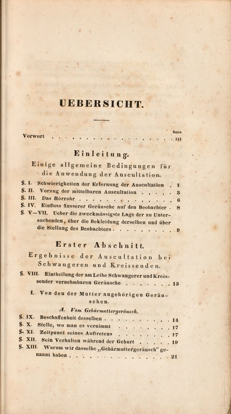 UEBERSICHT Vorwort Seite > 111 Einleitung1. Einige allgemeine Bedingungen für die Anwendung der Auscultation. §. I- Schwierigkeiten der Erlernung der Auscultation . 1 S- n. Vorzug der mittelbaren Auscultation.8 8- III. Das Hörrohr. 0 S- IV. Einfluss äusserer Geräusche auf den Beobachter . 8 § V—VII. Ueber die zweckmässigste Lage der zu Unter¬ suchenden, über die Bekleidung derselben und über die Stellung des Beobachters.. Erster Al) schnitt. Ergebnisse der Auscultation bei Schwangeren und Kreissenden. S. VIII. Eintheilung der am Leibe Schwangerer und Kreis¬ sender vernehmbaren Geräusche . . . . 13 I. Von den der Mutter angehörigen Geräu¬ schen. /I. L’om Gebärmuttergeräusch.. S. IX. Beschaffenheit desselben.. 8- X. Stelle, wo man es vernimmt ....... 17 8* XI. Zeitpunct seines Auftretens.. 8- XII. Sein Verhalten während der Geburt.19 8- XIII. Warum wir dasselbe „Gebärmuttergeräusch” ge¬ nannt haben .... »1
