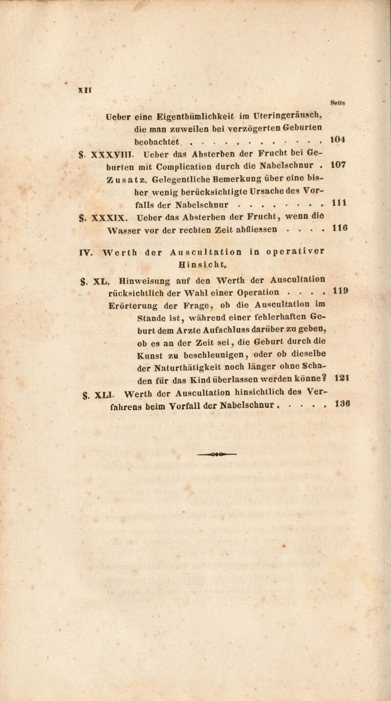 Seite Ueber eine Eigenthiimlichkeit im Uferingeränsch, die man zuweilen bei verzögerten Geburten beobachtet .104 S XXXV11I. Ueber das Absterben der Frucht bei Ge¬ burten mit Complication durch die Nabelschnur . 107 Zusatz. Gelegentliche Bemerkung über eine bis¬ her wenig berücksichtigte Ursache des Vor¬ falls der Nabelschnur.Hl S- XXXIX. Ueber das Absterben der Frucht, wenn die Wasser vor der rechten Zeit abfliessen • • • .116 IV. Werth der Auscultation in operativer Hinsicht. S. XL. Hinweisung auf den Werth der Auscultation rücksichtlich der Wahl einer Operation .... 119 Erörterung der Frage, ob die Auscultation im Stande ist, während einer fehlerhaften Ge¬ burt dem Arzte Aufschluss darüber zu geben, ob es an der Zeit sei, die Geburt durch die Kunst zu beschleunigen, oder ob dieselbe der Naturthätigkeit noch länger ohne Scha¬ den für das Kind überlassen werden könne? 121 g XL1- Werth der Auscultation hinsichtlich des Ver¬ fahrens beim Vorfall der Nabelschnur.136