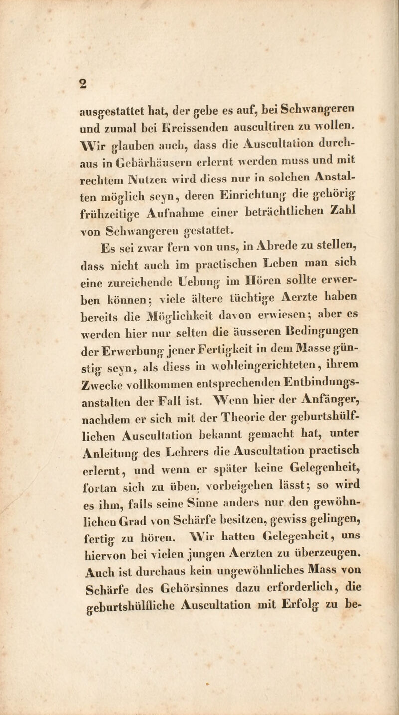 ausgeslatlet hat, der gebe es auf, bei Schwangeren und zumal bei Kreissenden auscultiren zu wollen. Wir glauben auch, dass die Auscultation durch¬ aus in Gebärhäusern erlernt werden muss und mit rechtem Nutzen w ird diess nur in solchen Anstal¬ ten möglich seyn, deren Einrichtung die gehörig- frühzeitige Aufnahme einer beträchtlichen Zahl von Schwangeren gestattet. Es sei zwar fern von uns, in Abrede zu stellen, dass nicht auch im practischen Leben man sich eine zureichende Hebung im Hören sollte erwer¬ ben können 5 viele ältere tüchtige Aerzte haben bereits die Möglichkeit davon erwiesen aber es werden hier nur selten die äusseren Bedingungen der Erwerbung jener Fertigkeit in dem Masse gün¬ stig seyn, als diess in wohleingerichteten, ihrem Zwecke vollkommen entsprechenden Entbindungs¬ anstalten der Fall ist. Wenn hier der Anfänger, nachdem er sich mit der Theorie der geburtshülf- lichen Auscultation bekannt gemacht hat, unter Anleitung des Lehrers die Auscultation practisch erlernt, und wenn er später keine Gelegenheit, fortan sich zu üben, Vorbeigehen lässt 5 so wird es ihm, falls seine Sinne anders nur den gewöhn¬ lichen Grad von Schärfe besitzen, gewiss gelingen, fertig zu hören. Wir hatten Gelegenheit, uns hiervon bei vielen jungen Aerzten zu überzeugen. Auch ist durchaus kein ungewöhnliches Mass von Schärfe des Gehörsinnes dazu erforderlich, die geburtshüllliclie Auscultation mit Erfolg zu be-