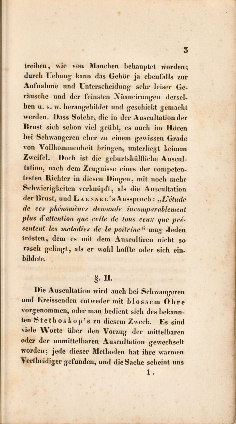 5 treiben, wie von Manchen behauptet worden; durch Uebung kann das Gehör ja ebenfalls zur Aufnahme und Unterscheidung: sehr leiser Ge¬ räusche und der feinsten Aiiancir ungen dersel¬ ben u. s. w. herangebildet und geschickt gemacht werden. Dass Solche, die in der Auscultation der Brust sich schon viel geübt, es auch im Hören bei Schwangeren eher zu einem gewissen Grade von Vollkommenheit bringen, unterliegt keinem Zweifel. Doch ist die geburtshiilfliche Auscul¬ tation, nach dem Zeugnisse eines der compcten- testen Richter in diesen Dingen, mit noch mehr Schwierigkeiten verknüpft, als die Auscultation der Brust, und Laennec's Ausspruch : „L’etude de ces phenomenes dem an de incomparablement plus d attention fjue celle de tous ceux aue pre~ sentent les maladies de la poit ritte“ mag Jeden trösten, dem es mit dem Auscultiren nicht so rasch gelingt, als er wobl hoffte oder sich ein¬ bildete. § H- Die Auscultation wird auch bei Schwangeren und Kreissenden entweder mit blossem Ohre vorgenommen, oder man bedient sich des bekann¬ ten Stethoskop’s zu diesem Z wreck. Es sind viele Worte über den Vorzug der mittelbaren oder der unmittelbaren Auscultation gewechselt worden 5 jede dieser Methoden hat ihre warmen Vertheidiger gefunden, und die Sache scheint uns 1 .