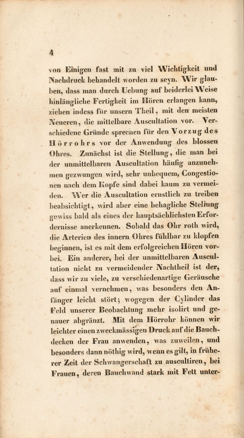 von Einigen fast mit zu viel Wichtigkeit und Nachdruck behandelt worden zu seyn. Wir glau¬ ben, dass man durch Uebung auf“ beiderlei W eise hinlängliche Fertigkeit im Hören erlangen kann, ziehen indess für unsern Theil, mit den meisten Neueren, die mittelbare Auscultation vor. Ver¬ schiedene Gründe sprechen für den Vorzug des Hörrohrs vor der Anwendung des blossen Ohres. Zunächst ist die Stellung, die man bei der unmittelbaren Auscultation häufig anzuneh¬ men gezwungen wird, sehr unbequem, Congestio- nen nach dem Kopfe sind dabei kaum zu vermei¬ den. W er die Auscultation ernstlich zu treiben beabsichtigt, wird aber eine behagliche Stellung gew iss bald als eines der hauptsächlichsten Erfor¬ dernisse anerkennen. Sobald das Ohr rotli wird, die Arterien des innern Ohres fühlbar zu klopfen beginnen, ist es mit dem erfolg'reichen Hören vor¬ bei. Ein anderer, bei der unmittelbaren Auscul- tation nicht zu vermeidender Naehtheil ist der, dass wir zu viele, zu verschiedenartige Geräusche auf einmal vernehmen, was besonders den An¬ fänger leicht stört 5 wogegen der Cylinder das Feld unserer Beobachtung mehr isolirt und ge¬ nauer abgränzt. Mit dem Hörrohr können wir leichter einen zw eckmässigen Druck auf die Bauch¬ deeken der Frau anwenden, was zuweilen, und besonders dann nöthig wird, wenn es gilt, in frühe¬ rer Zeit der Schwangerschaft zu auscultiren, bei Frauen, deren Bauchwand stark mit Fett unter-