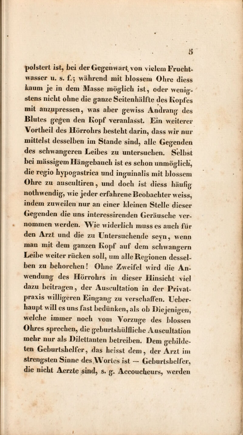 polstert ist, bei der Gegenwart von vielem Frucht¬ wasser u. s. f.5 während mit blossem Ohre diess kaum je in dem Masse möglich ist, oder wenig¬ stens nicht ohne die ganze Seitenhälfte des Kopfes mit anzupressen, was aber gewiss Andrang des Blutes gegen den Kopf veranlasst. Ein weiterer Vortheil des Hörrohrs besteht darin, dass wir nur mittelst desselben im Stande sind, alle Gegenden des schwangeren Leibes zu untersuchen. Selbst bei massigem Hängebauch ist es schon unmöglich, die regio hypogastrica und inguinalis mit blossem Ohre zu auscultiren, und doch ist diess häufig nothwendig, wie jeder erfahrene Beobachter weiss, indem zuweilen nur an einer kleinen Stelle dieser Gegenden die uns interessirenden Geräusche ver¬ nommen werden. Wie widerlich muss es auch für den Arzt und die zu Untersuchende seyn, wenn man mit dem ganzen Kopf auf dem schwängern Leibe w eiter rücken soll, um alle Regionen dessel¬ ben zu behorchen! Ohne Zweifel wird die An¬ wendung des Hörrohrs in dieser Hinsicht viel dazu beitragen, der Auseultation in der Privat¬ praxis willigeren Eingang zu verschaffen. Ueber- haupt will es uns last bedünken, als ob Diejenigen, welche immer noch vom Vorzüge des blossen Ohres sprechen, die geburtshülfliche Auseultation mehr nur als Dilettanten betreiben. Dem gebilde¬ ten Geburtshelfer, das heisst dem, der Arzt im strengsten Sinne des.Wortes ist — Geburtshelfer, die nicht Aerzte sind, s. g. Accoucheurs, werden