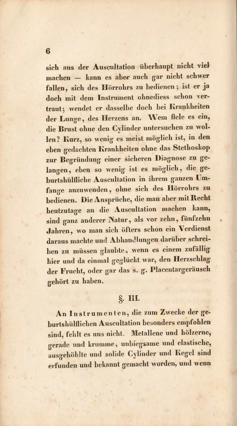 sich aus der Auscultation überhaupt nicht viel machen — kann es abe-r auch gar nicht schwer fallen, sich des Hörrohrs zu bedienen j ist er ja doch mit dem Instrument olinediess schon ver¬ traut 5 wendet er dasselbe doch bei Krankheiten der Lunge, des Herzens an. Wem fiele es ein, die Brust ohne den Cylinder untersuchen zu wol¬ len? Kurz, so wenig es meist möglich ist, in den eben gedachten Krankheiten ohne das Stethoskop zur Begründung einer sicheren Diagnose zu ge¬ langen, eben so wenig ist es möglich, die ge- burtsliülfliche Auscultation in ihrem ganzen Um¬ fange anzuwenden, ohne sich des Hörrohrs zu bedienen. Die Ansprüche, die man aber mit Recht heutzutage an die Auscultation machen kann, sind ganz anderer IVatur, als vor zehn, fünfzehn Jahren, wo man sich ölters schon ein Verdienst daraus machte und Abhandlungen darüber schrei¬ ben zu müssen glaubte, wenn es einem zufällig hier und da einmal geglückt war, den Herzschlag der Frucht, oder gar das s. g. Placentargeräusch gehört zu haben. § KI An Instrumenten, die zum Zwecke der ge- burtshülflichen Auscultation besonders empfohlen sind, fehlt es uns nicht. Metallene und hölzerne, gerade und krumme, unbiegsame und elastische, ausgehölilte und solide Cylinder und Kegel sind erfunden und bekannt gemacht worden, und wenn