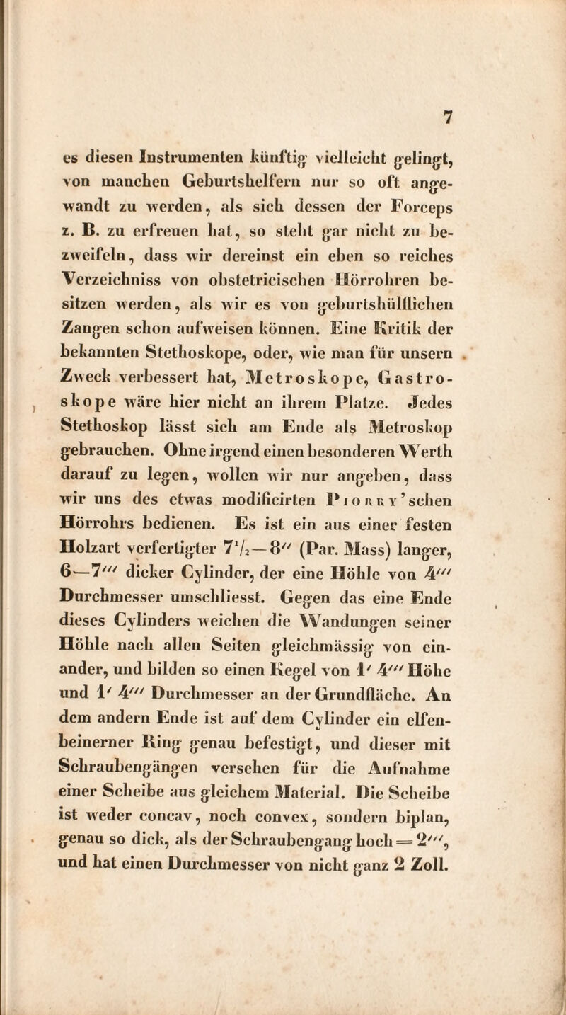 cs diesen Instrumenten künftig vielleicht gelingt, von manchen Geburtshelfern nur so oft ange¬ wandt zu werden, als sieh dessen der Forceps z. B. zu erfreuen hat, so steht gar nicht zu be¬ zweifeln, dass wir dereinst ein eben so reiches Verzeichniss von obstetricischen Hörrohren be¬ sitzen werden, als wir es von geburtshülflichen Zangen schon aufweisen können. Eine Kritik der bekannten Stethoskope, oder, wie man für unsern Zweck verbessert hat, 31 e t r o s k o p e, Gastro- skope wäre hier nicht an ihrem Platze. Jedes Stethoskop lässt sich am Ende als 3Ietroskop gebrauchen. Ohne irgend einen besonderen Werth darauf zu legen, wollen wir nur angeben, dass wir uns des etwas modificirten Piorry’sehen Hörrohrs bedienen. Es ist ein aus einer festen Holzart verfertigter 71/*—8 (Par. 3Iass) langer, 6—7/y/ dicker Cylindcr, der eine Höhle von Durchmesser umschliesst. Gegen das eine Ende dieses Cylinders weichen die Wandungen seiner Höhle nach allen Seiten gleichmässig von ein¬ ander, und bilden so einen Kegel von 1/ 4///IIöhe und 1' 4//V Durchmesser an der Grundfläche. An dem andern Ende ist auf dem Cylinder ein elfen¬ beinerner Ring genau befestigt, und dieser mit Schraubengängen versehen für die Aufnahme einer Scheibe aus gleichem Material. Die Scheibe ist weder concav, noch convex, sondern biplan, genau so dick, als der Schraubengang hoch = 2//V, und hat einen Durchmesser von nicht ganz 2 Zoll.