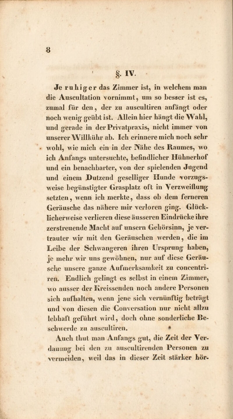 Je ruhiger das Zimmer ist, in welchem man die Auscultation vornimmt, um so besser ist es, zumal für den, der zu auscultiren anfängt oder noch wenig geübt ist. Allein hier hängt die Wahl, und gerade in der Privatpraxis, nicht immer von unserer Willkühr ab. Ich erinnere mich noch sehr • wohl, wie mich ein in der Nähe des Raumes, wo ich Anfangs untersuchte, befindlicher Hühnerhof und ein benachbarter, von der spielenden Jugend und einem Dutzend geselliger Hunde vorzugs¬ weise begünstigter Grasplatz olt in Verzweiflung setzten, wenn ich merkte, dass ob dem ferneren Geräusche das nähere mir verloren ging. Glück¬ licherweise verlieren diese äusseren Eindrücke ihre zerstreuende Macht auf unsern Gehörsinn, je ver¬ trauter wir mit den Geräuschen werden, die im Leibe der Schwangeren ihren Ursprung haben, je mehr wir uns gewöhnen, nur auf diese Geräu¬ sche unsere ganze Aufmerksamkeit zu concentri- ren. Endlich gelingt es selbst in einem Zimmer, wo ausser der Kreissenden noch andere Personen sich aufhalten, wenn jene sich vernünftig beträgt und von diesen die Conversation nur nicht allzu lebhaft geführt wird, doch ohne sonderliche Be¬ schwerde zu auscultiren. * Auch thut man Anfangs gut, die Zeit der Ver¬ dauung bei den zu auscultirenden Personen zu vermeiden, weil das in dieser Zeit stärker hör-