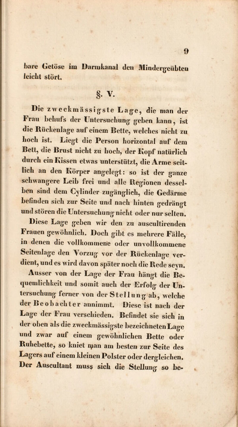 bare Getöse im Darmkanal den Mindcrgcübtcu leicht stört, §. V. t / Die zwcckmässigste Lage, die man der Frau behufs der Untersuchung geben bann, ist die Rückenlage auf einem Bette, welches nicht zu hoch ist. Liegt die Person horizontal auf dem Bett, die Brust nicht zu hoch, der Kopf natürlich durch ein Kissen etwas unterstützt, die Arme seit¬ lich an den Körper angelegt: so ist der ganze schwangere Leib frei und alle Regionen dessel¬ ben sind dem Cylinder zugänglich, die Gedärme befinden sich zur Seite und nach hinten gedrängt und stören die Untersuchung nicht oder nur selten. Diese Lage geben wir den zu auscultirenden Frauen gewöhnlich. Doch gibt es mehrere Fälle, in denen die vollkommene oder unvollkommene Seitenlage den Vorzug vor der Rückenlage ver¬ dient, und es wird davon später noch die Rede seyn. Ausser von der Lage der Frau hängt die Be¬ quemlichkeit und somit auch der Erfolg der Un¬ tersuchung ferner von der Stellung ab, welche der Beobachter annimmt. Diese ist nach der Lage der Frau verschieden. Befindet sie sich in der oben als die zweckmässigste bezeichnten Lage und zwar aut einem gewöhnlichen Bette oder Ruhebette, so kniet qian am besten zur Seite des Lagers auf einem kleinen Polster oder dergleichen. Der Auscultant muss sich die Stellung so bc-