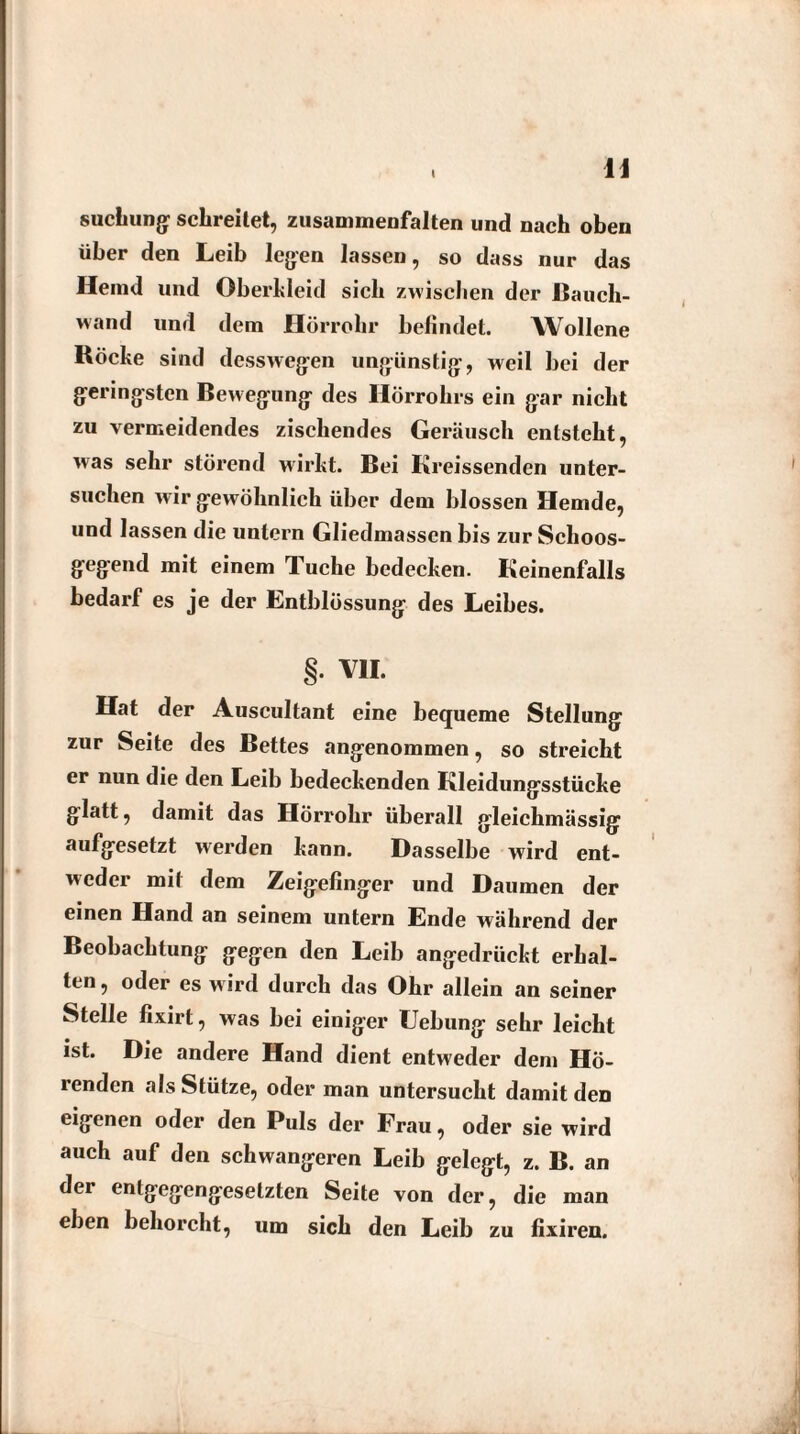 \ suchung schreitet, zusammenfalten und nach oben über den Leib legen lassen, so dass nur das Heind und Oberkleid sich zwischen der Rauch¬ wand und dem Hörrohr befindet. Wollene Röcke sind dess wegen ungünstig, weil bei der geringsten Bewegung des Hörrohrs ein gar nicht zu vermeidendes zischendes Geräusch entsteht, was sehr störend wirkt. Bei Kreissenden unter¬ suchen wir gewöhnlich über dem blossen Hemde, und lassen die untern Gliedmassen bis zur Schoos¬ gegend mit einem Tuche bedecken. Keinenfalls bedarf es je der Entblüssung des Leibes. §. VII. Hat der Auscultant eine bequeme Stellung zur Seite des Bettes angenommen, so streicht er nun die den Leib bedeckenden Kleidungsstücke glatt, damit das Hörrohr überall gleichmässig aufgesetzt werden kann. Dasselbe wird ent¬ weder mit dem Zeigefinger und Daumen der einen Hand an seinem untern Ende während der Beobachtung gegen den Leib angedrückt erhal¬ ten, oder es wird durch das Ohr allein an seiner Stelle fixirt, was bei einiger Hebung sehr leicht ist. Die andere Hand dient entweder dem Hö¬ renden als Stütze, oder man untersucht damit den eigenen oder den Puls der Frau, oder sie wird auch auf den schwangeren Leib gelegt, z. B. an der entgegengesetzten Seite von der, die man eben behorcht, um sich den Leib zu fixiren.