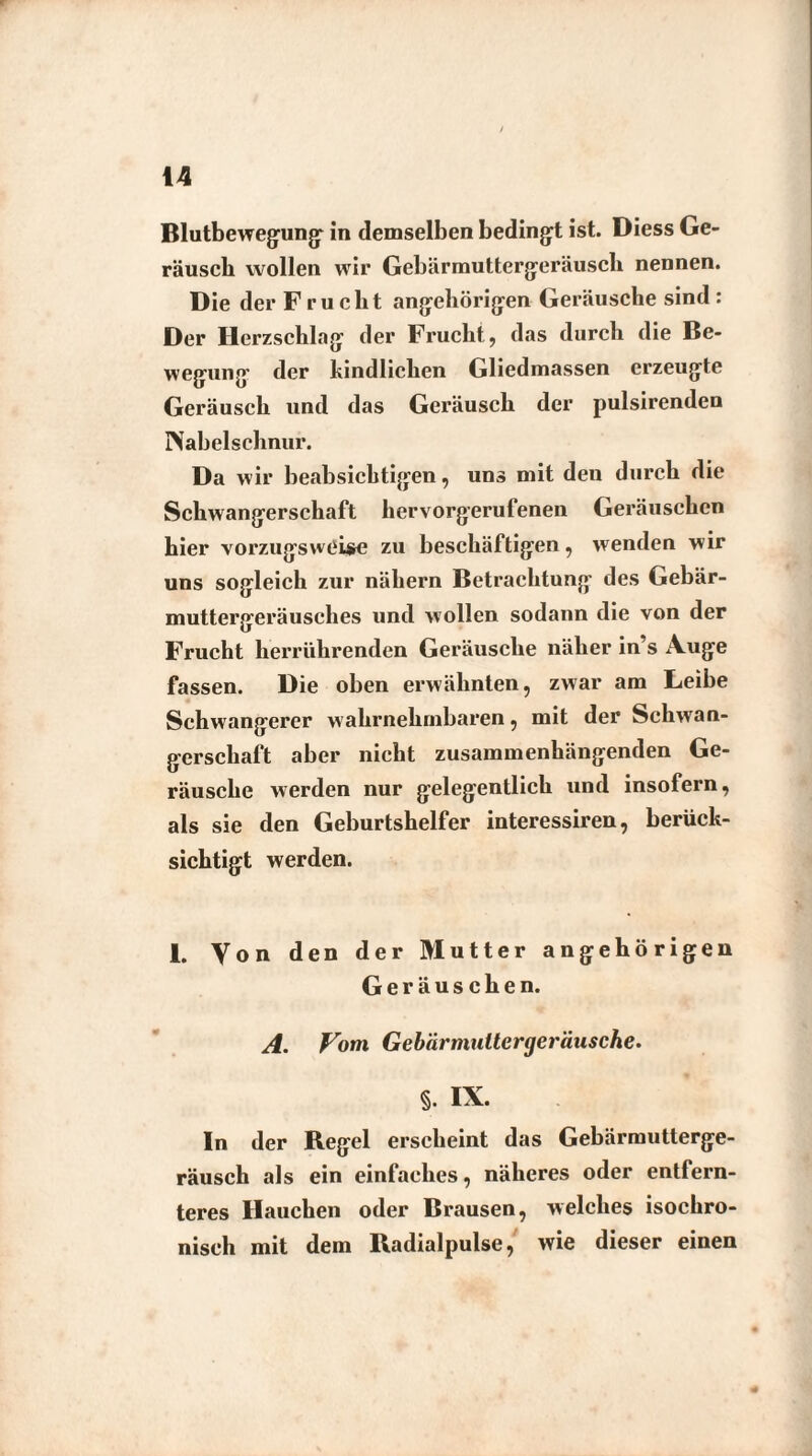 Blutbewegung- in demselben bedingt ist. Diess Ge¬ räusch wollen wir Gebärmuttergeräuscli nennen. Die der Frucht angehörigen Geräusche sind : Der Herzschlag der Frucht, das durch die Be¬ wegung der kindlichen Gliedmassen erzeugte Geräusch und das Geräusch der pulsirenden Nabelschnur. Da wir beabsichtigen, uns mit den durch die Schwangerschaft hervorgerufenen Geräuschen hier vorzugsweise zu beschäftigen, wenden wir uns sogleich zur nähern Betrachtung des Gebär¬ muttergeräusches und wollen sodann die von der Frucht herrührenden Geräusche näher in’s Auge fassen. Die oben erwähnten, zwar am Leibe Schwangerer wahrnehmbaren, mit der Schwan¬ gerschaft aber nicht zusammenhängenden Ge¬ räusche werden nur gelegentlich und insofern, als sie den Geburtshelfer interessiren, berück¬ sichtigt werden. I. Von den der Mutter angehörigen Geräuschen. A. Vom Gebärmuttergeräusche. §. IX. In der Regel erscheint das Gebärmutlerge- räusch als ein einfaches, näheres oder entfern¬ teres Hauchen oder Brausen, welches isochro¬ nisch mit dem Radialpulse, wie dieser einen