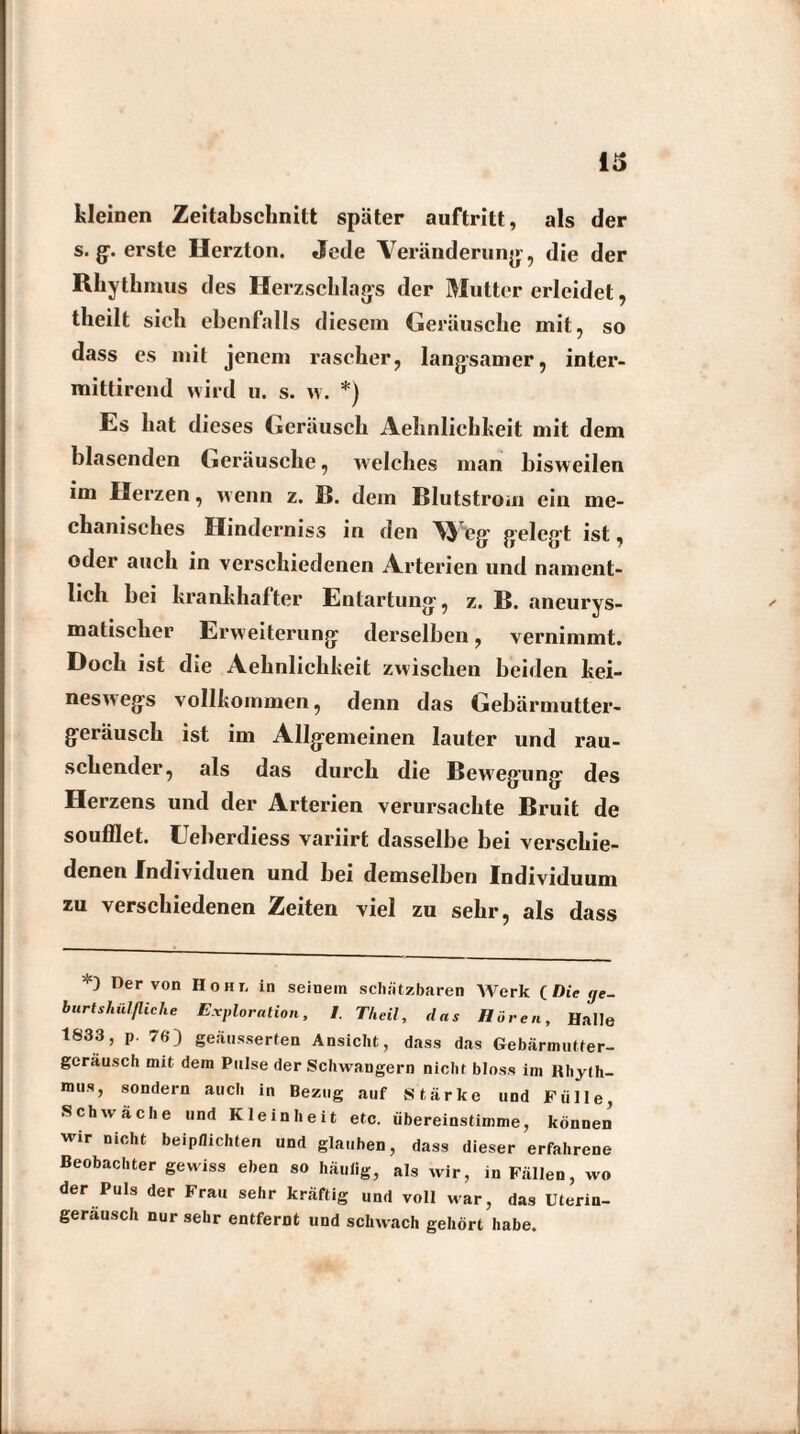 kleinen Zeitabschnitt später auftritt, als der s. g. erste Herzton. Jede Veränderung, die der Rhythmus des Herzschlags der Mutter erleidet, theilt sich ebenfalls diesem Geräusche init, so dass es mit jenem rascher, langsamer, inter- mittirend wird u. s. w. *) Es hat dieses Geräusch Aehnliehkeit mit dem blasenden Geräusche, welches man bisweilen im Herzen, wenn z. B. dem Blutstrom ein me¬ chanisches Hinderniss in den \\ eg geleg’t ist, oder auch in verschiedenen Arterien und nament¬ lich bei krankhafter Entartung, z. B. aneurys- matischer Erweiterung derselben, vernimmt. Doch ist die Aehnliehkeit zwischen beiden kei¬ neswegs vollkommen, denn das Gebärmutter¬ geräusch ist im Allgemeinen lauter und rau¬ schender, als das durch die Bewegung des Herzens und der Arterien verursachte Bruit de soufflet. Eeberdiess variirt dasselbe bei verschie¬ denen Individuen und bei demselben Individuum zu verschiedenen Zeiten viel zu sehr, als dass Der von Hohi, in seinem schätzbaren Werk CDiege- burtshiilfliehe Exploration, I. Th eil, das Hören, Halle 1833, p. 76) gebesserten Ansicht, dass das Gebärmutter- gcrausch mit dem Pulse der Schwängern nicht bloss im Rhyth¬ mus, sondern auch in Bezug auf Stärke und Fülle, Schwache und Kleinheit etc. übereinstimme, können wir nicht beipflichten und glauben, dass dieser erfahrene Beobachter gewiss eben so häufig, als wir, in Fällen, wo der Puls der Frau sehr kräftig und voll war, das Uterin- gerausch nur sehr entfernt und schwach gehört habe.