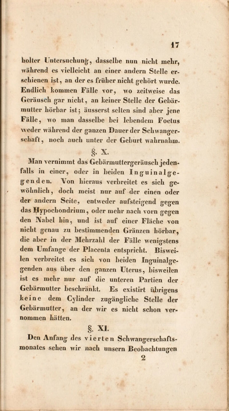 hoher Untersuchung, dasselbe nun nicht mehr, nährend es vielleicht an einer andern Stelle er¬ schienen ist, an der es früher nicht gehört wurde. Endlich kommen Fälle vor, wo zeitweise das Geräusch gar nicht, an keiner Stelle der Gebär¬ mutter hörbar ist 5 äusserst selten sind aber jene Fälle, wo man dasselbe bei lebendem Foetus weder während der ganzen Dauer der Schwanger¬ schaft , noch auch unter der Geburt wahrnahm. Man vernimmt das Gebärmuttergeräusch jeden¬ falls in einer, oder in beiden Inguinalge- g e n d e n. Yon hieraus verbreitet es sich ge¬ wöhnlich, doch meist nur auf der einen oder der andern Seite, entweder aufsteigend gegen das Hypochon drium, oder mehr nach vorn gegen den Nabel hin, und ist auf einer Fläche von nicht genau zu bestimmenden Gränzen hörbar, die aber in der Mehrzahl der Fälle wenigstens dem Umfange der Placenta entspricht. Biswei¬ len verbreitet es sich von beiden Inguinalge¬ genden aus über den ganzen Uterus, bisweilen ist es mehr nur auf die unteren Partien der Gebärmutter beschränkt. Es existirt übrigens keine dem Cylinder zugängliche Stelle der Gebärmutter, an der wir es nicht schon ver¬ nommen hätten. §. XI. Den Anfang des vierten Schwangersehafts- monates sehen wir nach unsern Beobachtungen 2