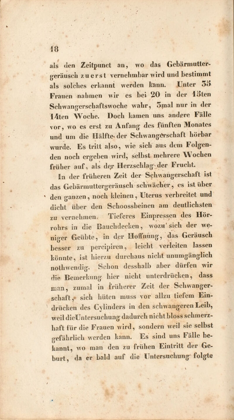 als den Zeitpunct an, wo das Gebärmutter- gerausch zuerst vernehmbar wird und bestimmt als solches erkannt werden kann. Unter *>*> Frauen nahmen wir es bei 20 in der lhten Schwangerschaftswoche wahr, 5mal nur in der I4ten Woche. Doch kamen uns andere Fälle vor, wo es erst zu Anfang des fünften Monates und um die Hälftender Schwangerschaft hörbar wurde. Es tritt also, wie sich aus dem Folgen¬ den noch ergeben wird, selbst mehrere Wochen früher auf, als dgr Herzschlag der Frucht. In der früheren Zeit der Schwangerschaft ist das Gebärmuttergeräusch schwächer, es ist über ' den ganzen, noch kleinen, Uterus verbreitet und dicht über den Schoossbeinen am deutlichsten zu vernehmen. Tieferes Einpressen des Hör¬ rohrs in die Bauchdecken, wozu'sich der we¬ niger Geübte, in der Hoffnung, das Geräusch besser zu percipiren, leicht verleiten lassen könnte, ist hierzu durchaus nicht unumgänglich nothwendig. Schon desshalb aber dürfen wir die Bemerkung hier nicht unterdrücken, dass man, zumal in früherer Zeit der Schwanger¬ schaft, sich hüten muss vor allzu tiefem Ein¬ drücken des Cylinders in den schw angeren Leib, weil dicüntersuckung dadurch n icht bloss schmerz¬ haft für die Frauen wird, sondern weil sie selbst gefährlich werden kann. Es sind uns Fälle be¬ kannt, wo man den zu frühen Eintritt der Ge¬ burt, da er bald auf die Untersuchung folgte