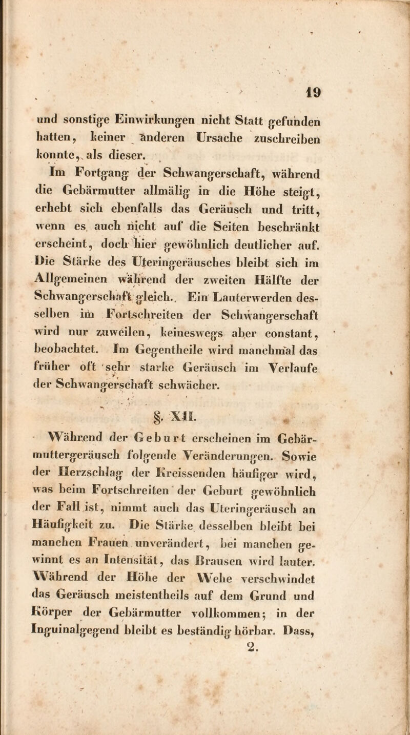 und sonstige Einwirkungen nicht Statt gefunden hatten, keiner änderen Ursache zuschreiben konnte,, als dieser. Im Fortgang der Schwangerschaft, während die Gebärmutter allmälig in die Höhe steigt, erhebt sich ebenfalls das Geräusch und tritt, wenn es auch nicht auf die Seiten beschränkt erscheint, doch hier gewöhnlich deutlicher auf. Die Stärke des Uteringeräusches bleibt sich im Allgemeinen während der zweiten Hälfte der Schwangerschaft gleich.. Ein Lauterwerden des¬ selben im Fortschreiten der Schwangerschaft wird nur zuweilen, keineswegs aber constant, beobachtet. Im Gegenthcile wird manchmal das früher oft sehr starke Geräusch im Verlaufe der Schwangerschaft schwächer. 8. xii. * . Während der Geburt erscheinen im Gebär- muttergeräusch folgende Veränderungen. Sowie der Herzschlag der Kreissenden häufiger wird, was beim Fortschreiten der Geburt gewöhnlich der Fall ist, nimmt auch das Uteringeräusch an Häufigkeit zu. Die Stärke desselben bleibt bei manchen Frauen unverändert, bei manchen ge¬ winnt es an Intensität, das Brausen wird lauter. Während der Höhe der Wehe verschwindet das Geräusch meistentheils auf dem Grund und Körper der Gebärmutter vollkommen; in der Inguinalgegend bleibt es beständig hörbar. Dass, 2.