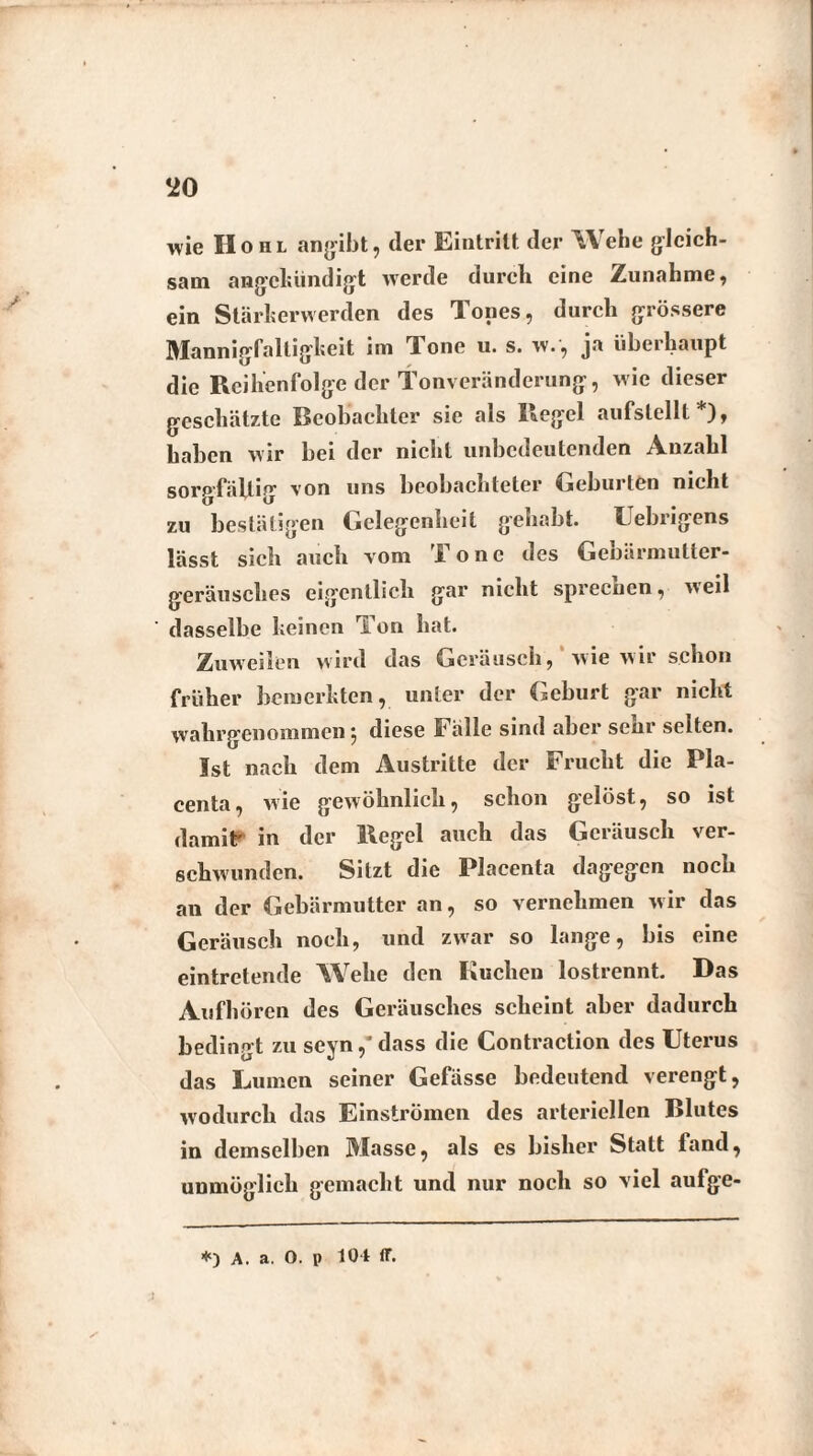 wie IIohl angibt, (1er Eintritt der Wehe gleich¬ sam ang’chündigt werde durch eine Zunahme, ein Stärherwerden des Tones, durch grössere Mannigfaltigkeit im Tone u. s. w., ja überhaupt die Reihenfolge der Tonveränderung, wie dieser geschätzte Beobachter sie als Regel aufstellt*), haben wir bei der nicht unbedeutenden Anzahl sorgfältig von uns beobachteter Geburten nicht zu bestätigen Gelegenheit gehabt. Uebrigens lässt sich auch vom Tone des Gebärmutter¬ geräusches eigentlich gar nicht sprecuen, weil dasselbe keinen ri on hat. Zuweilen wird das Geräusch, wie wir schon früher bemerkten, unter der Geburt gar nicht wahrgenommen ^ diese Fälle sind aber sciir selten. Ist nach dem Austritte der Frucht die Pla- centa, wie gewöhnlich, schon gelöst, so ist damit' in der Regel auch das Geräusch ver¬ schwunden. Sitzt die Placenta dagegen noch an der Gebärmutter an, so vernehmen wir das Geräusch noch, und zwar so lange, bis eine eintretende Wehe den Kuchen lostrennt. Das Aufhören des Geräusches scheint aber dadurch bedingt zu seyn,*dass die Contraction des Uterus das Lumen seiner Gefässe bedeutend verengt, wodurch das Einströmen des arteriellen Blutes in demselben Masse, als es bisher Statt fand, unmöglich gemacht und nur noch so viel aufge- i *) A. a. 0. p 10 t ff.