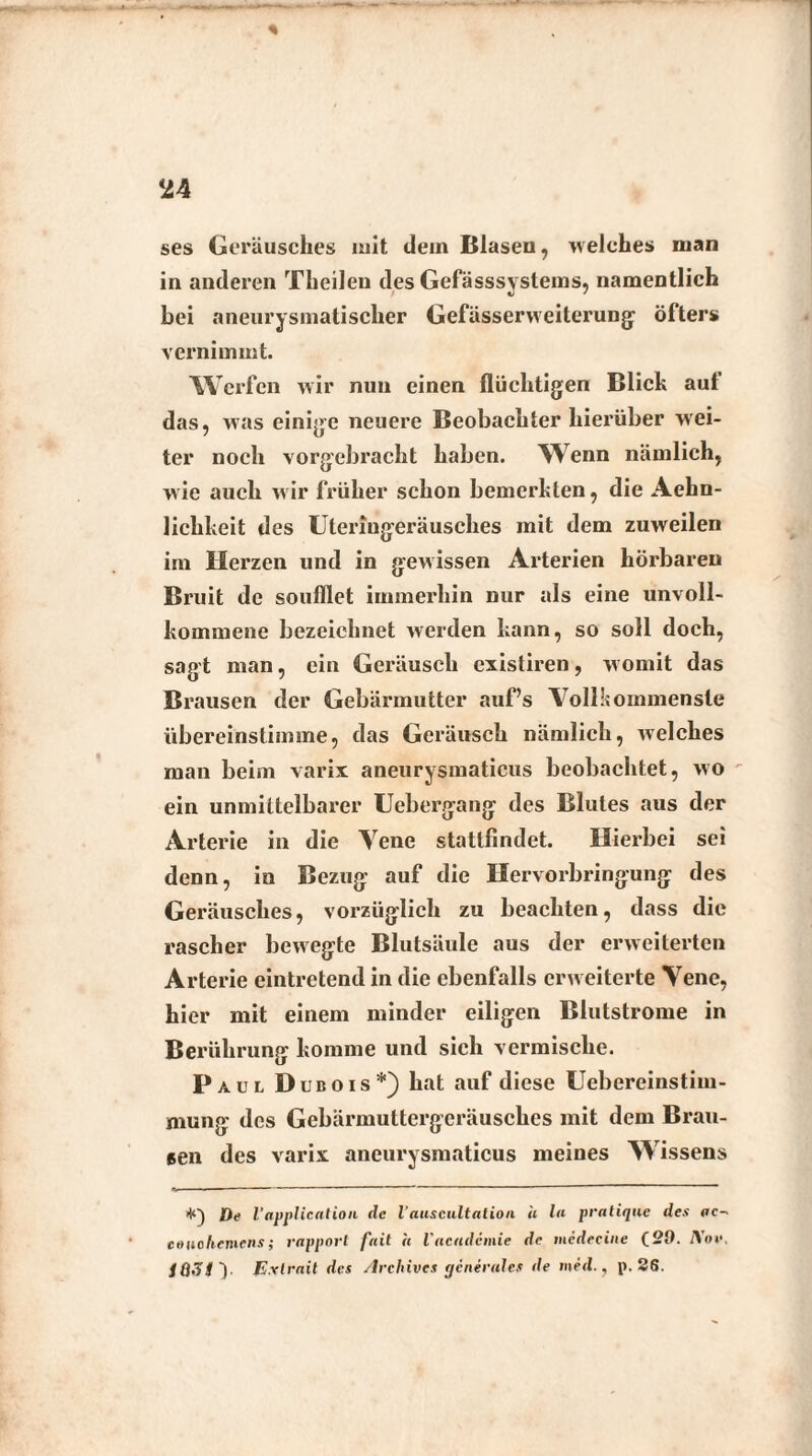 ses Geräusches mit dein Blasen, welches man in anderen Theilen des Gefässsystems, namentlich bei aneurysmatischer Gefässerweiterung öfters vernimmt. Werfen wir nun einen flüchtigen Blich auf das, was einige neuere Beobachter hierüber wei¬ ter noch vorgebracht haben. Wenn nämlich, wie auch wir früher schon bemerhten, die Aehn- lichkeit des Uteringeräusches mit dem zuweilen im Herzen und in gewissen Arterien hörbaren Bruit de soufllet immerhin nur als eine unvoll¬ kommene bezeichnet werden kann, so soll doch, sagt man, ein Geräusch existiren, womit das Brausen der Gebärmutter auf’s Vollkommenste übereinstimme, das Geräusch nämlich, welches man beim varix aneurysmaticus beobachtet, wo ein unmittelbarer Uebergang des Blutes aus der Arterie in die Vene statlfindet. Hierbei sei denn, in Bezug auf die Hervorbringung des Geräusches, vorzüglich zu beachten, dass die rascher bewegte Blutsäule aus der erweiterten Arterie eintretend in die ebenfalls erw eiterte Vene, hier mit einem minder eiligen Blutstrome in Berührung komme und sich vermische. Paul Dubois*) hat auf diese Uebereinstim- mung des Gebärmuttergeräusches mit dem Brau¬ sen des varix aneurysmaticus meines W issens +) Oe l'application de l’auscultation h ln pratique des ac- ee»ohemens; rapporl fait h l'nciidcinie de medecine (29. AW. /a,T#y E.rlrnit des Archives generales de med., p. 26.