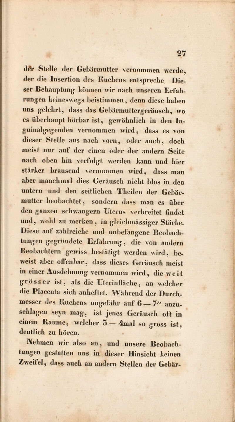 <27 d<*r Stelle der Gebärmutter vernommen werde, der die Insertion des Kuchens entspreche Die¬ ser Behauptung' können wir nach unseren Erfah¬ rungen keineswegs beistimmen, denn diese haben uns gelehrt, dass das Gebärmuttergeräusch, wo es überhaupt hörbar ist, gewöhnlich in den In¬ guinalgegenden vernommen wird, dass es von dieser Stelle aus nach vorn, oder auch, doch meist nur auf der einen oder der andern Seite nach oben hin verfolgt werden kann und hier stärker brausend vernommen wird, dass man aber manchmal dies Geräusch nicht blos in den untern und den seitlichen Theilen der Gebär¬ mutter beobachtet, sondern dass man es über den ganzen schwängern Uterus verbreitet findet und, wohl zu merken, in gleichmässiger Stärke. Diese auf zahlreiche und unbefangene Beobach¬ tungen gegründete Erfahrung, die von andern Beobachtern gewiss bestätigt werden wird, be¬ weist aber offenbar, dass dieses Geräusch meist in einer Ausdehnung vernommen wird, die weit grösser ist, als die Uterinfläche, an w'elcher die Placenta sich anheftet. Während der Durch¬ messer des Kuchens ungefähr auf 6 — 7// anzu¬ schlagen seyn mag, ist jenes Geräusch oft in einem Raume, welcher 5 — 4mal so gross ist, deutlich zu hören. Nehmen wir also an, und unsere Beobach¬ tungen gestatten uns in dieser Hinsicht keinen Zweifel, dass auch an andern Stellen der Gebär-