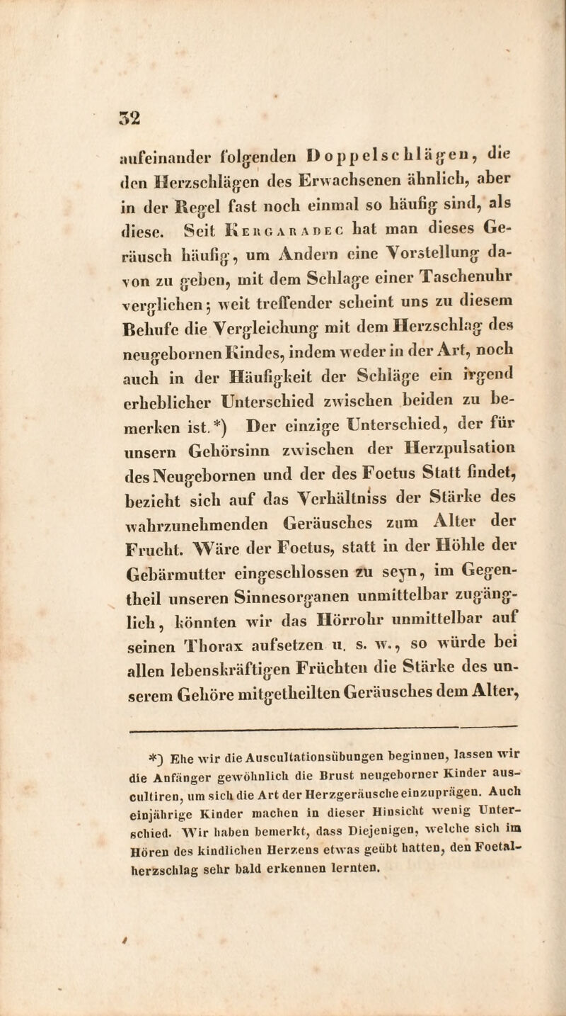 aufeinander folgenden Doppel sch lägen, die den Herzschlägen des Erwachsenen ähnlich, aber in der Regel fast noch einmal so häufig sind, als diese. Seit Kehgaradec hat man dieses Ge¬ räusch häufig, um Andern eine Vorstellung da¬ von zu gehen, mit dem Schlage einer Taschenuhr verglichen} weit treffender scheint uns zu diesem Behufc die Vergleichung mit dem Herzschlag des neugebornen Kindes, indem weder in der Art, noch auch in der Häufigkeit der Schläge ein irgend erheblicher Unterschied zwischen beiden zu be¬ merken ist.*) Der einzige Unterschied, der für unsern Gehörsinn zwischen der Herzpulsation des IVeugebornen und der des Foetus Statt findet, bezieht sich auf das Verhältnis der Stärke des wahrzunehmenden Geräusches zum Alter dei Frucht. Wäre der Foetus, statt in der Höhle der Gebärmutter eingeschlossen zu seyn, im Gegen- theil unseren Sinnesorganen unmittelbar zugäng¬ lich, könnten wir das Hörrohr unmittelbar auf seinen Thorax aufsetzen u. s. w., so würde bei allen lebenskräftigen Früchten die Stärke des un¬ serem Gehöre mitgetheilten Geräusches dem Alter, Ehe wir die Auscultationsiibungen beginnen, lassen wir die Anfänger gewöhnlich die Brust neugeborner Kinder aus- cultiren, um sich die Art der Herzgeräusche einzuprägen. Auch einjährige Kinder machen in dieser Hinsicht wenig Unter¬ schied. Wir haben bemerkt, dass Diejenigen, welche sich im Hören des kindlichen Herzens etwas geübt hatten, den Foetal- herzschlag sehr bald erkennen lernten. t