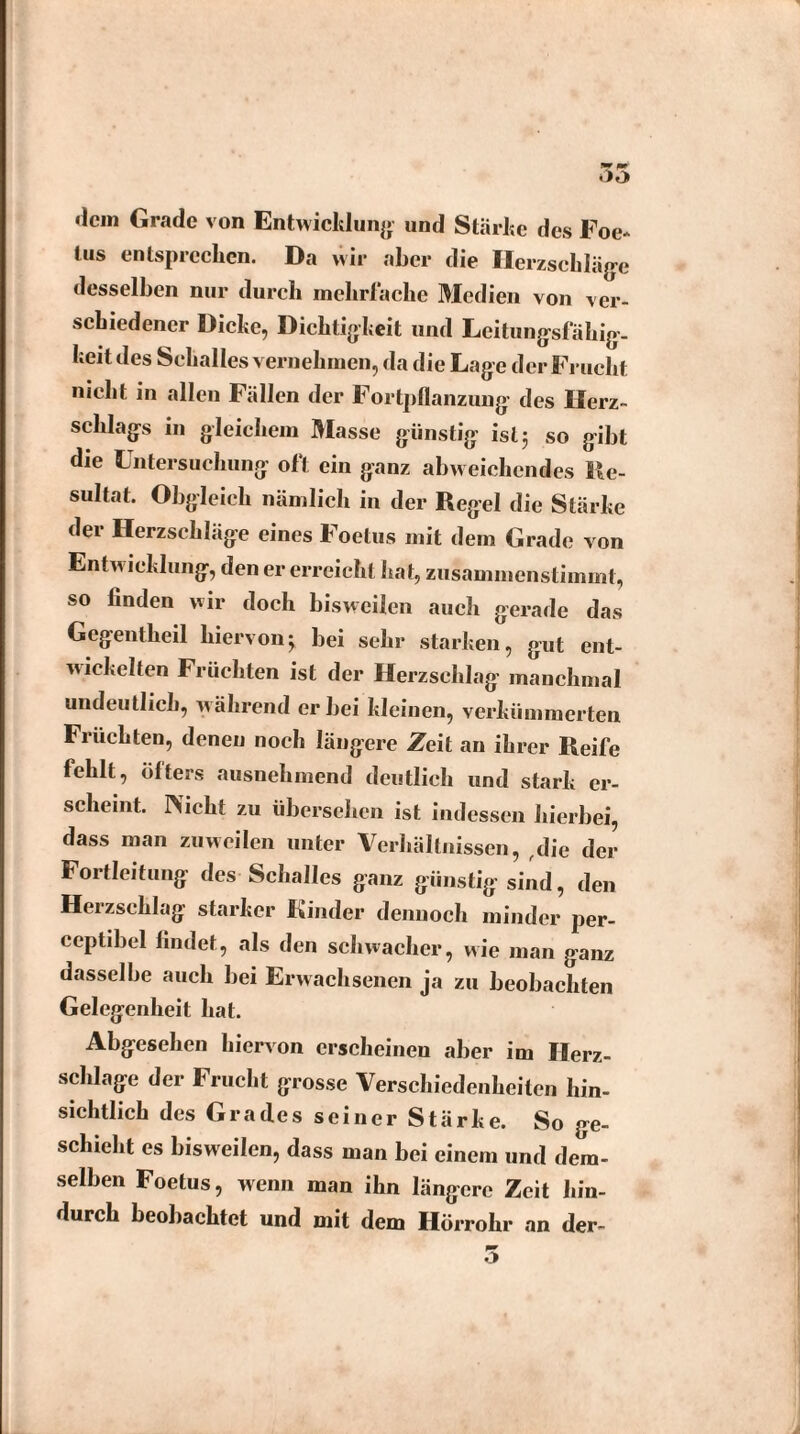 wr m* dem Grade von Entwicklung und Stärke des Foe- lus entsprechen. Da wir aber die Herzschläge desselben nur durch mehrfache Medien von ver¬ schiedener Dicke, Dichtigkeit und Leitungsfähig¬ keit des Schalles vernehmen, da die Lage der Frucht nicht, in allen Fällen der Fortpflanzung des Herz¬ schlags in gleichem Masse günstig ist $ so gibt die Untersuchung oft ein ganz abweichendes Re¬ sultat. Obgleich nämlich in der Regel die Stärke der Herzschläge eines Foetus mit dem Grade von Entwicklung, den er erreicht hat, zusammenstimmt, so linden wir doch bisweilen auch gerade das Gegentheil hiervonj bei sehr starken, gut ent¬ wickelten Früchten ist der Herzschlag manchmal undeutlich, während er bei kleinen, verkümmerten Früchten, denen noch längere Zeit an ihrer Reife fehlt, öfters ausnehmend deutlich und stark er¬ scheint. rVicht zu übersehen ist indessen hierbei, dass man zuweilen unter Verhältnissen, die der Fortleitung des Schalles ganz günstig sind, den Herzschlag starker Kinder dennoch minder per- ceptibel findet, als den schwacher, wie man ganz dasselbe auch bei Erwachsenen ja zu beobachten Gelegenheit hat. Abgesehen hiervon erscheinen aber im Herz¬ schlage der Frucht grosse Verschiedenheiten hin¬ sichtlich des Grades seiner Stärke. So ge¬ schieht es bisweilen, dass man bei einem und dem¬ selben Foetus, wenn man ihn längere Zeit hin¬ durch beobachtet und mit dem Hörrohr an der- o