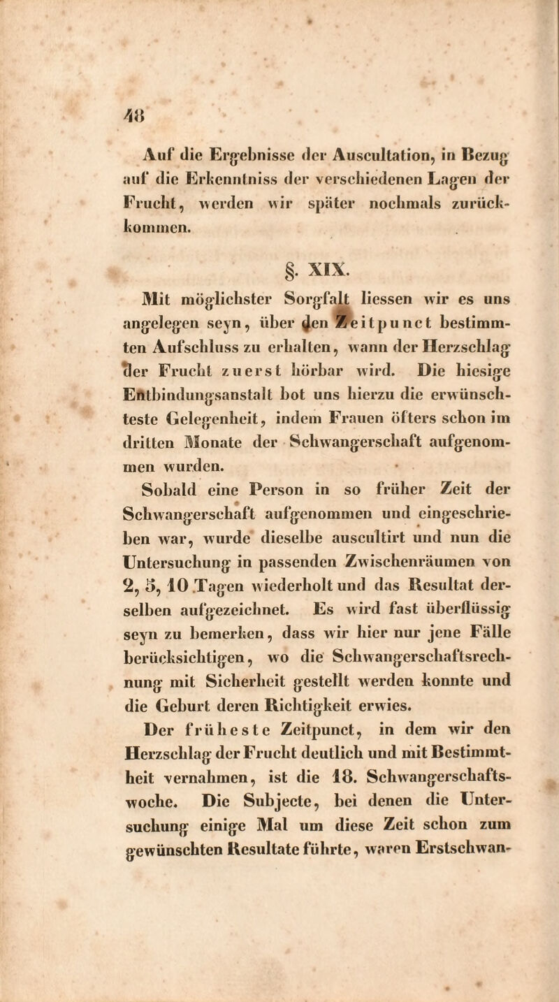 auf die Erkcnnlniss der verschiedenen Lagen der Frucht, werden wir später nochmals zurück- konunen. XIX. Mit möglichster Sorgfalt Hessen wir es uns angelegen seyn, über ^en Zeitpunct bestimm¬ ten Aufschluss zu erhalten, wann der Herzschlag Tier Frucht zuerst hörbar wird. Die hiesige Entbindungsanstalt hot uns hierzu die erwünsch¬ teste Gelegenheit, indem Frauen öfters schon im dritten Monate der Schwangerschaft aufgenom¬ men wurden. Sobald eine Person in so früher Zeit der Schwangerschaft aufgenommen und eingeschrie¬ ben war, wurde dieselbe auscultirt und nun die Untersuchung in passenden Zwischenräumen von 2, 5, 10 Tagen wiederholt und das Resultat der¬ selben aufgezeichnet. Es wird fast überflüssig seyn zu bemerken, dass wir hier nur jene Fälle berücksichtigen, wo die Schwangerschaftsrech¬ nung mit Sicherheit gestellt werden konnte und die Geburt deren Richtigkeit erwies. Der früheste Zeitpunct, in dem wir den Herzschlag der Frucht deutlich und mit Bestimmt¬ heit vernahmen, ist die 18. Schwangerschafts¬ woche. Die Subjecte, bei denen die Unter¬ suchung einige Mal um diese Zeit schon zum gewünschten Resultate führte, waren Erstschwan-