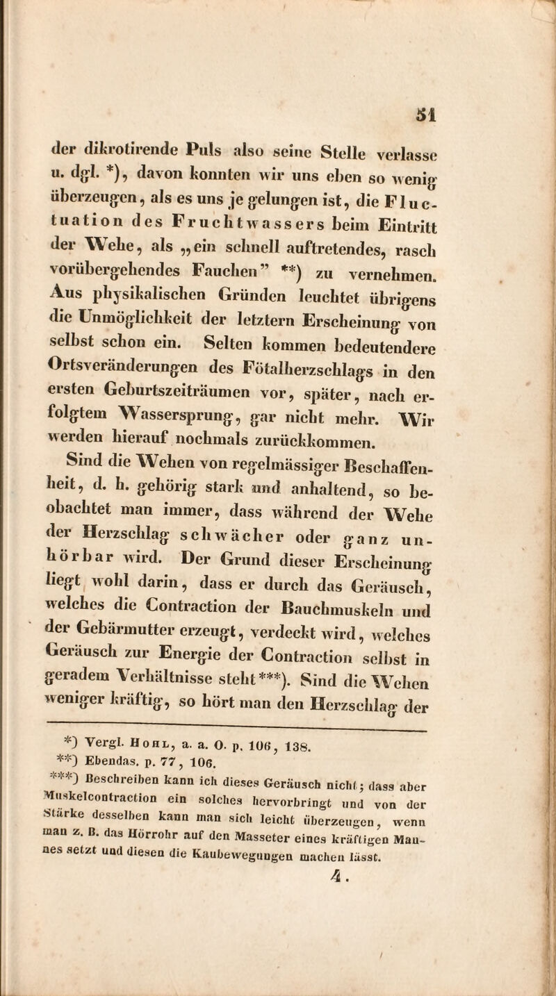 der dikrotirende Puls also seine Stelle verlasse u. dgl. *), davon konnten wir uns eben so wenig überzeugen, als es uns je gelungen ist, die Fluc- tuation des Fruchtwassers beim Eintritt der Wehe, als „ein schnell auftretendes, rasch vorübergehendes Fauchen” **) zu vernehmen. Aus physikalischen Gründen leuchtet übrigens die Unmöglichkeit der letztem Erscheinung von selbst schon ein. Selten kommen bedeutendere Ortsveränderungen des Fötalherzschlags in den ersten Geburtszeiträumen vor, später, nach er¬ folgtem Wassersprung, gar nicht mehr. Wir werden hierauf nochmals zurückkommen. Sind die Wehen von regelmässiger Beschaffen¬ heit, d. h. gehörig stark und anhaltend, so be¬ obachtet man immer, dass während der Wehe der Herzschlag schwächer oder ganz un¬ hörbar wird. Der Grund dieser Erscheinung liegt wohl darin, dass er durch das Geräusch, welches die Contraction der Bauchmuskeln und der Gebärmutter erzeugt, verdeckt wird, welches Geräusch zur Energie der Contraction selbst in geradem Verhältnisse steht***). Sind die Wehen weniger kräftig, so hört man den Herzschlag der *) Yergl. Hohl, a. a. O. p. 106, 138. **} Ebendas. p. 77, 106. ***) Beschreiben kann ich dieses Geräusch nicht; dass aber Muskelcontraction ein solches hervorbringt und von der Starke desselben kann man sich leicht überzeugen, wenn mau z. B. das Hörrohr auf den Masseter eines kräftigen Man¬ nes setzt und diesen die Kaubewegungen machen lässt. 4.