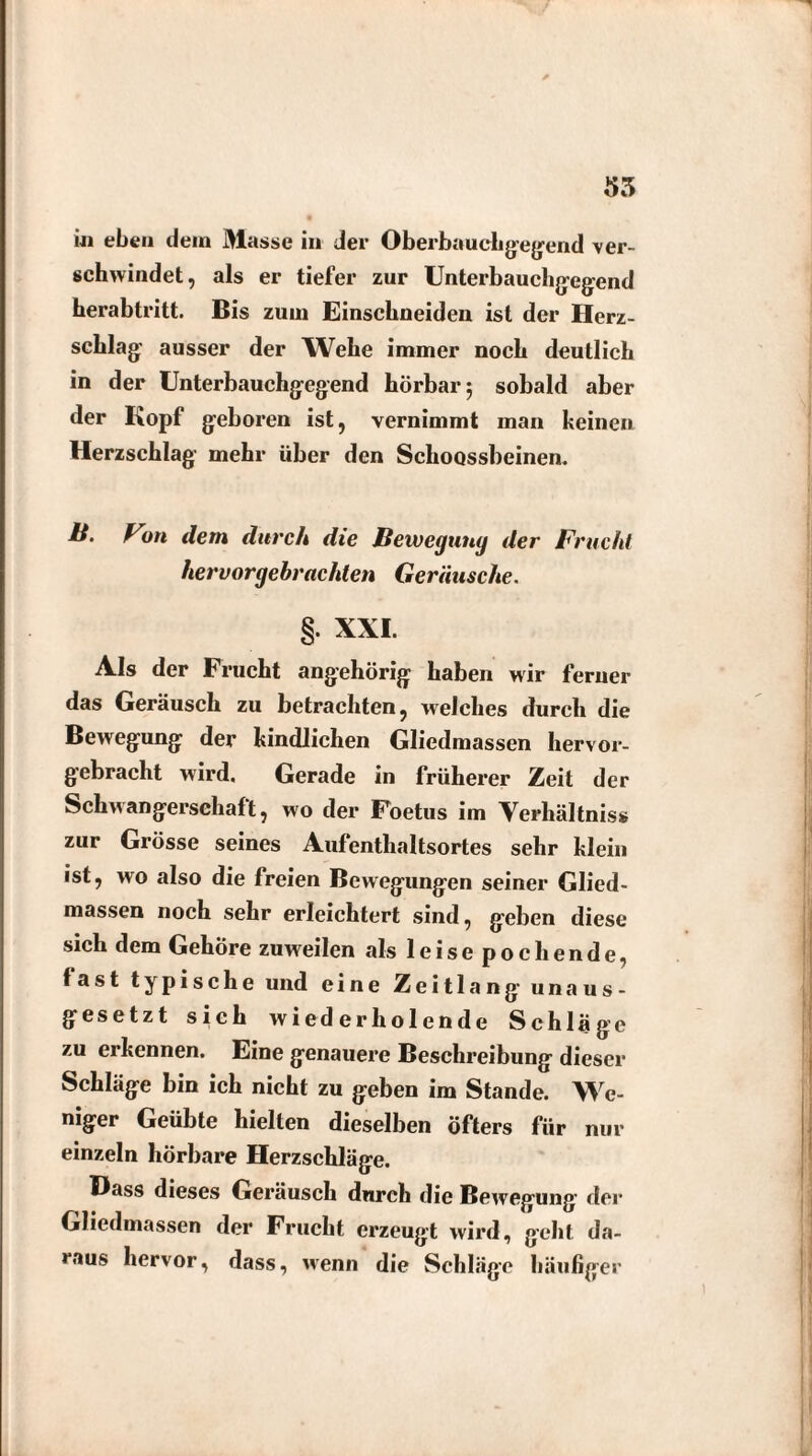 55 i« eben dem Masse in der Oberbauchgegend ver¬ schwindet, als er tiefer zur Unterbauchgegend herabtritt. Bis zum Einsebneiden ist der Herz¬ schlag ausser der Webe immer noch deutlich in der Unterbauchgegend hörbar 5 sobald aber der Kopf geboren ist, vernimmt man keinen Herzschlag mehr über den Schoossbeinen. H. Von dem durch die Bewegung der Frucht hervorgebrachten Geräusche. §. XXL Als der Frucht angehörig haben wir ferner das Geräusch zu betrachten, welches durch die Bewegung der kindlichen Gliedmassen hervor¬ gebracht wird. Gerade in früherer Zeit der Schwangerschaft, wo der Foetus im Verhältnis» zur Grösse seines Aufenthaltsortes sehr klein ist, wo also die freien Bewegungen seiner Glied¬ massen noch sehr erleichtert sind, geben diese sich dem Gehöre zuweilen als 1 e i s e p o c h e n d e, fast typische und eine Zeitlang unaus¬ gesetzt sieh wiederholende Schläge zu ei kennen. Eine genauere Beschreibung dieser Schläge bin ich nicht zu geben im Stande. We¬ niger Geübte hielten dieselben öfters für nur einzeln hörbare Herzschläge. Hass dieses Geräusch durch die Bewegung der Gliedmassen der Frucht erzeugt wird, geht da¬ raus hervor, dass, wenn die Schläge häufiger