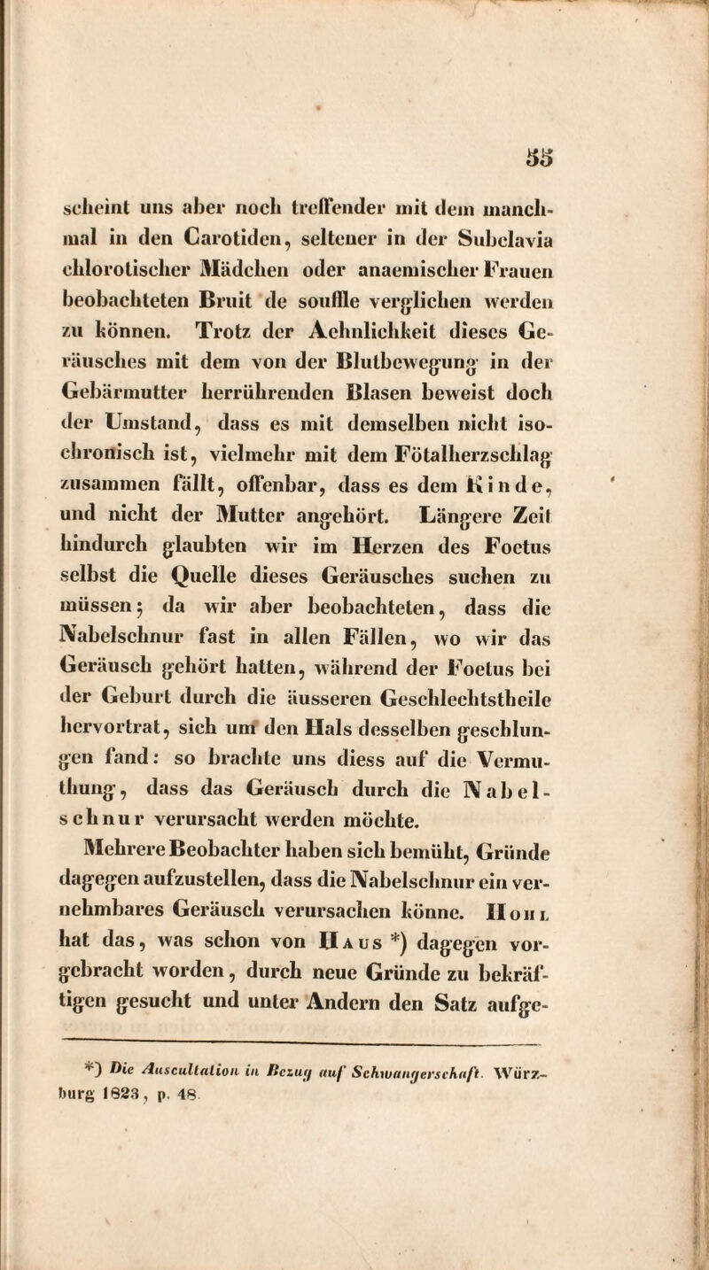 33 scheint uns aber noch treffender mit dem manch¬ mal in den Carotiden, seltener in der Subclavia chlorotischer Mädchen oder anaemischer Frauen beobachteten ßruit de souftle verglichen werden zu können. Trotz der Aehnliehkeit dieses Ge¬ räusches mit dem von der Blutbewegung in der Gebärmutter herrührenden Blasen beweist doch der Umstand, dass es mit demselben nicht iso¬ chronisch ist, vielmehr mit dem Fötalherzschlag zusammen fällt, offenbar, dass es dem Kinde, und nicht der Mutter angehört. Längere Zeit hindurch glaubten wir im Herzen des Foctus selbst die Quelle dieses Geräusches suchen zu müssen5 da wir aber beobachteten, dass die Nabelschnur fast in allen Fällen, wo wir das Geräusch gehört hatten, während der Foetus bei der Geburt durch die äusseren Geschleclitstheile hervortrat, sich um den Hals desselben geschlun¬ gen fand: so brachte uns diess auf die Vermu- thung, dass das Geräusch durch die Nabel¬ schnur verursacht werden möchte. Mehrere Beobachter haben sich bemüht, Gründe dagegen aufzustellen, dass die Nabelschnur ein ver¬ nehmbares Geräusch verursachen könne. II o 11 l hat das, was schon von IIaus dagegen vor- gcbracht worden, durch neue Gründe zu bekräf¬ tigen gesucht und unter Andern den Satz aufge- '*') Die /luscullalion in Itczuif auf' Schwangerschaft. Würz¬ burg 1823 , p. 48