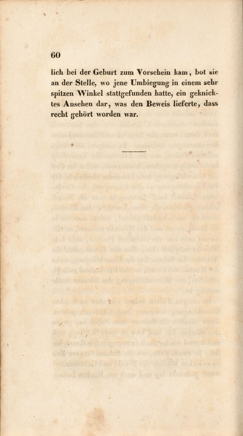 lieh bei der Geburt zum Vorschein kam, bol sie an der Stelle, wo jene Umbiegung: in einem sehr spitzen Winkel stattgefunden hatte, ein geknick¬ tes Ansehen dar, was den Beweis lieferte, dass recht gehört worden war.