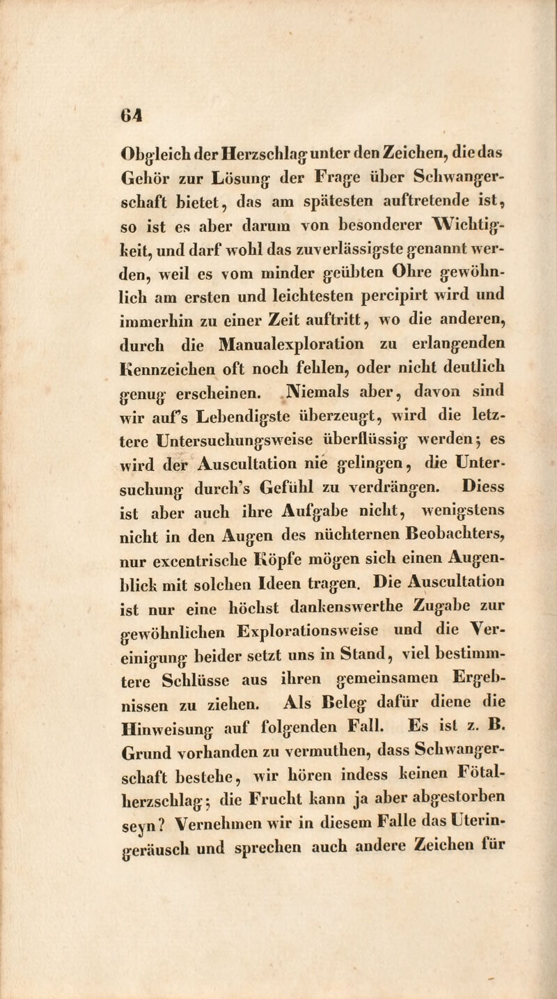 Obgleich der Herzschlag unter den Zeichen, die das Gehör zur Lösung der Frage über Schwanger¬ schaft bietet, das am spätesten auftretende ist, so ist es aber darum von besonderer Wichtig¬ keit, und darf wohl das zuverlässigste genannt wer¬ den, weil es vom minder geübten Ohre gewöhn¬ lich am ersten und leichtesten percipirt wird und immerhin zu einer Zeit auftritt, wo die anderen, durch die Manualexploration zu erlangenden Kennzeichen oft noch fehlen, oder nicht deutlich genug erscheinen. Niemals aber, davon sind wir aufs Lebendigste überzeugt, wird die letz¬ tere Untersuchungsweise überflüssig werden 5 es wird der Auscultation nie gelingen, die Unter¬ suchung durch’s Gefühl zu verdrängen. Diess ist aber auch ihre Aufgabe nicht, wenigstens nicht in den Augen des nüchternen Beobachters, nur excentrische Köpfe mögen sich einen Augen¬ blick mit solchen Ideen tragen. Die Auscultation ist nur eine höchst dankenswerthe Zugabe zur gewöhnlichen Explorationsweise und die Ver¬ einigung beider setzt uns m Stand, viel bestimm¬ tere Schlüsse aus ihren gemeinsamen Ergeb¬ nissen zu ziehen. Als Beleg dafür diene die Hinweisung auf lolgenden Fall. Es ist z. B. Grund vorhanden zu vermuthen, dass Schwanger¬ schaft bestehe, wir hören indess keinen Fötal¬ herzschlag; die Frucht kann ja aber abgestorben seyn? Vernehmen w ir in diesem Falle das Uterin¬ geräusch und sprechen auch andere Zeichen lür