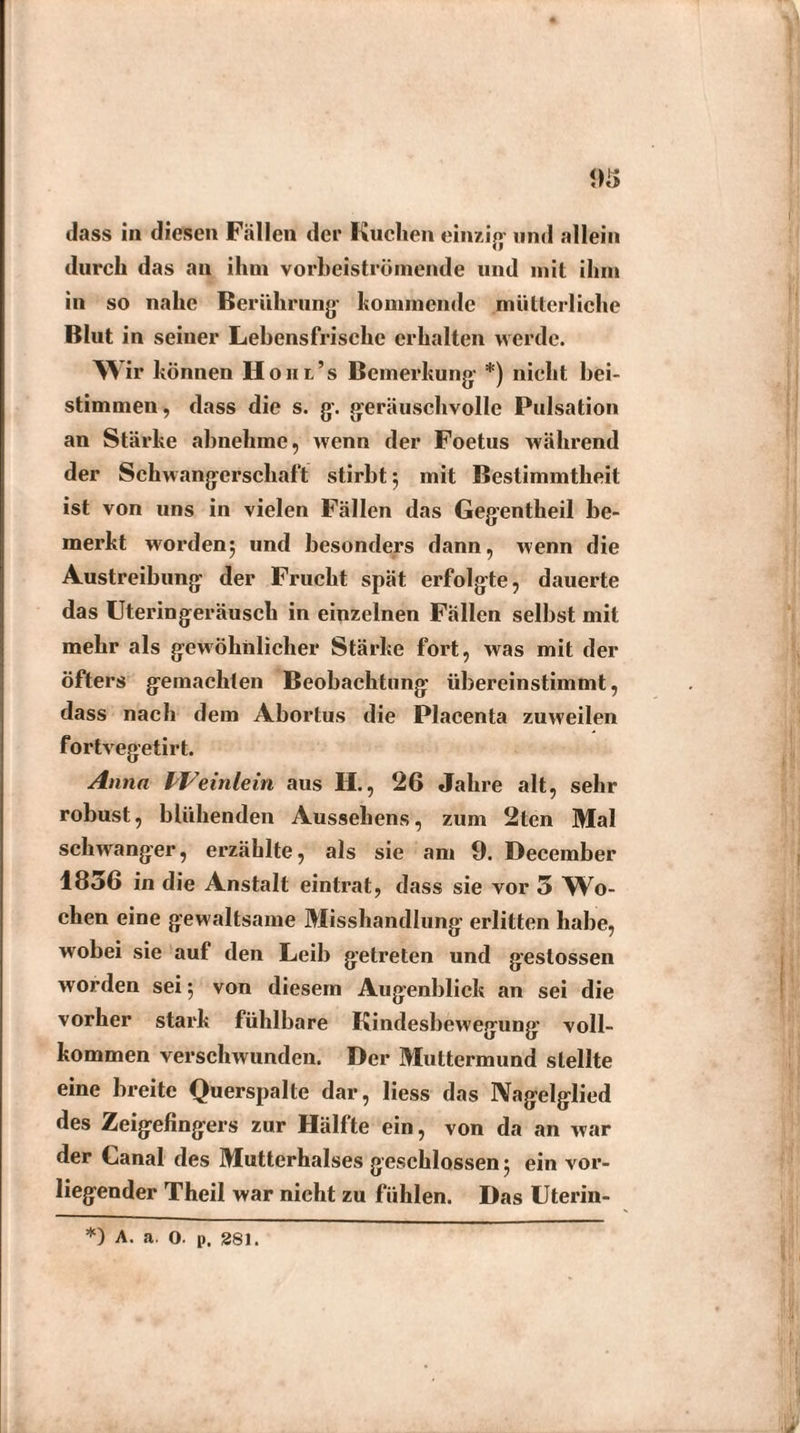 93 dass in diesen Fallen der Kuchen einzig und allein durch das an ihm vorbeiströmende und mit ihm in so nahe Berührung' kommende mütterliche Blut in seiner Lebensfrische erhalten werde. Wir können Hom’s Bemerkung *) nicht bei¬ stimmen, dass die s. g. geräuschvolle Pulsation an Stärke abnehme, wenn der Foetus während der Schwangerschaft stirbt $ mit Bestimmtheit ist von uns in vielen Fällen das Gegentheil be¬ merkt worden^ und besonders dann, wenn die Austreibung der Frucht spät erfolgte, dauerte das Uteringeräusch in einzelnen Fällen selbst mit mehr als gewöhnlicher Stärke fort, was mit der öfters gemachten Beobachtung übereinstimmt, dass nach dem Abortus die Placenta zuweilen fortvegetirt. Anna Weinlein aus H., 26 Jahre alt, sehr robust, blühenden Aussehens, zum 2ten Mal schwanger, erzählte, als sie am 9. December 1856 in die Anstalt eintrat, dass sie vor 5 Wo¬ chen eine gewaltsame Misshandlung erlitten habe, wobei sie auf den Leib getreten und gestossen worden sei; von diesem Augenblick an sei die vorher stark fühlbare Kindesbewegung voll¬ kommen verschwunden. Der Muttermund stellte eine breite Querspalte dar, liess das Aagelglied des Zeigefingers zur Hälfte ein, von da an war der Canal des Mutterhalses geschlossen; ein vor¬ liegender Theil war nicht zu fühlen. Das Uterin- *) A. a. O. p. 281.