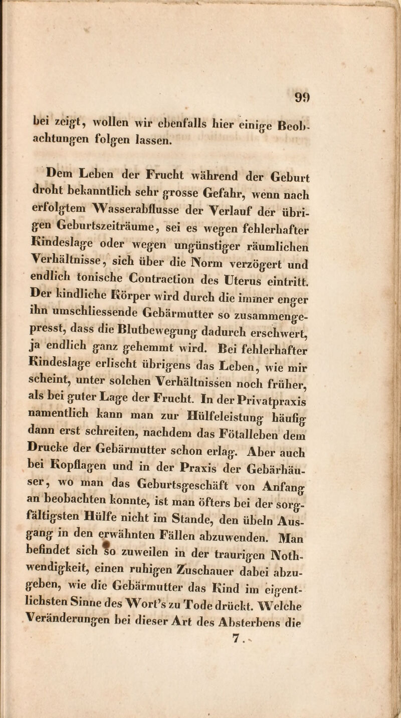 bei zeigt, wollen wir ebenfalls hier einige Beob¬ achtungen folgen lassen. Dem Leben der Frucht während der Geburt dioht bekanntlich sehr grosse Gefahr, wenn nach erfolgtem Wasserabflüsse der Verlauf der übri¬ gen Geburtszeiträume, sei es wegen fehlerhafter Kindeslage oder wegen ungünstiger räumlichen Veihältnisse, sich über die Norm verzögert und endlich tonische Contraction des Uterus eintritt. Der kindliche Körper wird durch die immer enger ihn umschliessende Gebärmutter so zusammenge¬ presst, dass die Blutbewegung dadurch erschwert, ja endlich ganz gehemmt wird. Bei fehlerhafter Kmdeslage erlischt übrigens das Leben, wie mir scheint, unter solchen Verhältnissen noch früher, als bei guter Lage der Frucht. In der Privatpraxis, namentlich kann man zur Hülfeleistung häufig dann erst schreiten, nachdem das Fötalleben dem Drucke der Gebärmutter schon erlag. Aber auch bei Kopflagen und in der Praxis der Gebärhäu¬ ser, wo man das Geburtsgeschäft von Anfang an beobachten konnte, ist man öfters bei der sorg¬ fältigsten Hülfe nicht im Stande, den Übeln Aus¬ gang in den envähnten Fällen abzuwenden. Man befindet sich so zuweilen in der traurigen Noth- wendigkeit, einen ruhigen Zuschauer dabei abzu¬ geben, wie die Gebärmutter das Kind im eigent¬ lichsten Sinne des Wort’s zu Tode drückt. Welche Veränderungen bei dieser Art des Absterbens die 7..