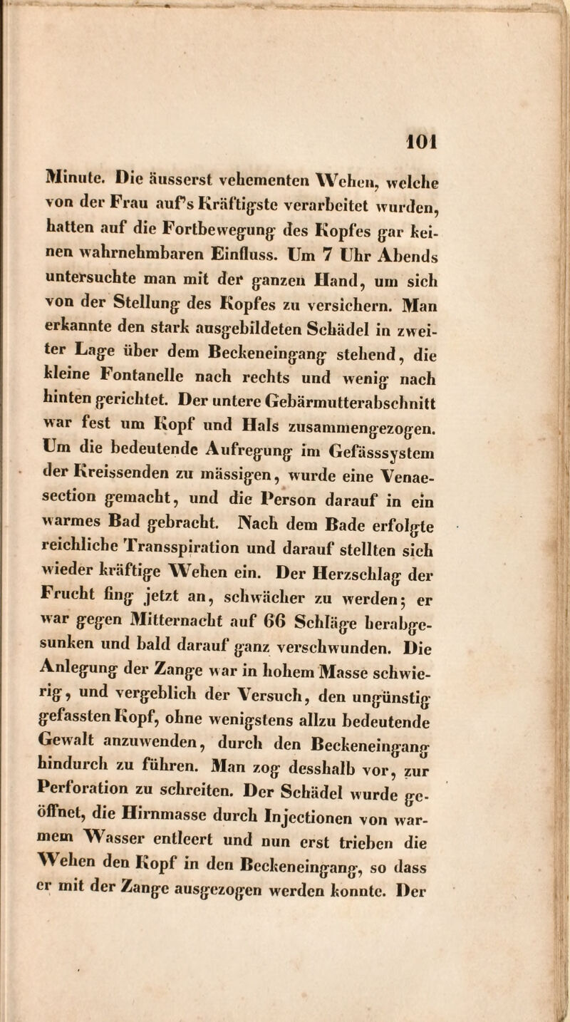 Minute. Die äusserst vehementen Wehen, welche von der Frau auf’s Kräftigste verarbeitet wurden, hatten auf die Fortbewegung- des Kopfes gar kei- nen wahrnehmbaren Einfluss. Um 7 Uhr Abends untersuchte man mit der ganzen Hand, um sich von der Stellung des Kopfes zu versichern. Man erkannte den stark ausgebildeten Schädel in zwei¬ ter Lage über dem Beckeneingang stehend, die kleine bontanclle nach rechts und wenig nach hinten gerichtet. Der untere Gebärmutterabschnitt war fest um Kopf und Hals zusammengezogen. Um die bedeutende Aufregung im Gefässsystem der Kreissenden zu massigen, wurde eine Venae- section gemacht, und die Person darauf in ein warmes Bad gebracht. IVach dem Bade erfolgte reichliche Transspiralion und darauf stellten sich wieder kräftige Wehen ein. Der Herzschlag der Frucht fing jetzt an, schwächer zu werden5 er war gegen Mitternacht auf 66 Schläge herabge¬ sunken und bald darauf ganz verschwunden. Die Anlegung der Zange w ar in hohem Masse schwie- rig, und vergeblich der Versuch, den ungünstig- gefassten Kopf, ohne wenigstens allzu bedeutende Gewalt anzuwenden, durch den Beckeneingang hindurch zu führen. Man zog desshalb vor, zur Perforation zu schreiten. Der Schädel wurde ge¬ öffnet, die Hirnmasse durch Injectionen von war¬ mem Wasser entleert und nun erst trieben die W eben den Kopf in den Beckeneingang, so dass er mit der Zange ausgezogen werden konnte. Der