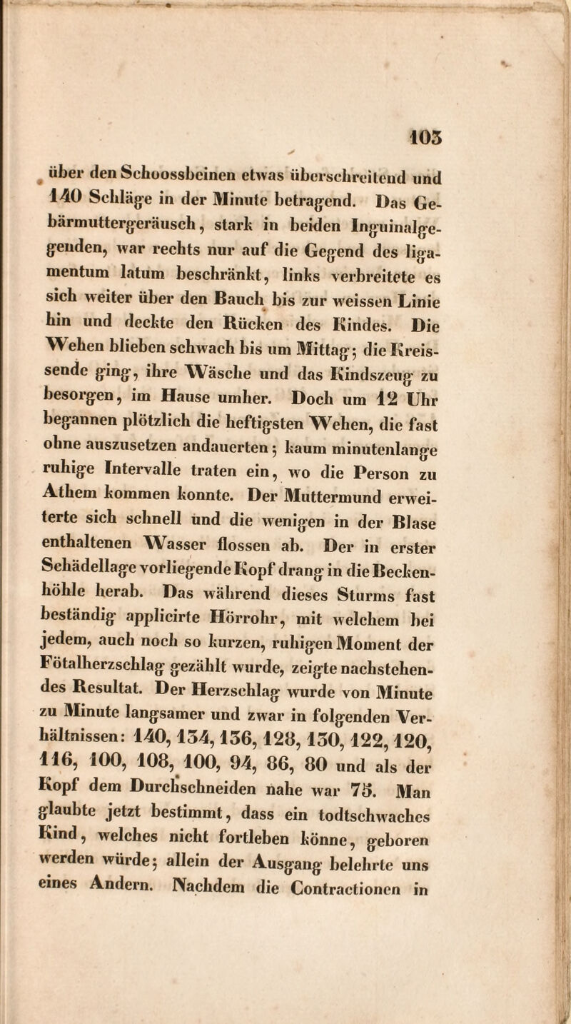 über den Schoosshcinen etwas überschreitend und 140 Schläge in der Minute betragend. Das Ge¬ bärmuttergeräusch , starb in beiden Inguinalge¬ genden, war rechts nur auf die Gegend des liga- mentum latum beschränkt, links verbreitete es sich weiter über den Bauch bis zur weissen Linie hin und deckte den Rücken des Kindes. Die Wehen blieben schwach bis um Mittag 5 die Kreis¬ sende ging, ihre Wäsche und das Kindszeug zu besorgen, im Hause umher. Doch um 12 Uhr begannen plötzlich die heftigsten Wehen, die fast ohne auszusetzen andauerten 5 kaum minutenlange ruhige Intervalle traten ein, wo die Person zu Athem kommen konnte. Der Muttermund erwei¬ terte sich schnell und die wenigen in der Blase enthaltenen Wasser flössen ab. Der in erster Schädellage vorliegende Kopf drang in die Becken¬ höhle herab. Das während dieses Sturms fast beständig applicirte Hörrohr, mit welchem bei jedem, auch noch so kurzen, ruhigen Moment der Fötalherzschlag gezählt wurde, zeigte nachstehen¬ des Resultat. Der Herzschlag wurde von Minute zu Minute langsamer und zwar in folgenden Ver¬ hältnissen: 140,154,156,128,150,122,120, 116, 100, 108, 100, 94, 86, 80 und als der Kopf dem Durchschneiden nahe war 78. Man glaubte jetzt bestimmt, dass ein todtschwachcs Kind, welches nicht fortleben könne, geboren werden würde 5 allein der Ausgang belehrte uns eines Andern. Nachdem die Contractionen in